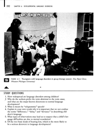 7202 CHAPTER 6 DEVELOPMENTAL LANGUAGE DISORDERS
D FIGURE 6-2 Youngsters with language disorders in group therapy session (Van Riper Clinic,
Western Michigan University)
STUDY QUESTIONS
1. How widespread are language disorders among children?
2. Why do the authors prefer the term deterrent to the term cause,
and what are the major known deterrents to normal language
development?
3. What is meant by "telegrammic" speech?
4. Explain in your own words why it is important that we not confuse
the terms "difference," "delay," and "deviance" in describing chil-
dren's language.
5. What types of observations may lead us to suspect that a child's lan-
guage difficulties are due to mental retardation?
6. Of the two basic kinds of hearing loss, which is the more likely to
be a serious deterrent to language development?
 