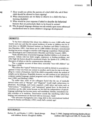 REFERENCES 203 I
7. How would you advise the parents of a deaf child who ask if their
child should be allowed to learn signing?
8. What characteristics are we likely to observe in a child who has a
learning disability?
9. What would be your response if asked to describe the behavioral
features that are particularly likely to be found in autism?
10. Why do speech-language clinicians not rely entirelyupon norm-referenced
standardized tests to assess children's language development?
ENDNOTES
'It has been estimated that about two children in every 1,000 suffer head
trauma each year and that the annual incidence of stroke in children may be al-
most three in 100,000 (National Institute on Deafness and Other Communica-
tion Disorders, 1991). And about one in 1,000 children develops a sensorineural
hearing loss severe enough to interfere with language acquisition (National Advi-
sory Neurological and Communicative Disorders and Stroke Council, 1989).
2Early identification of potential language-disabled children is of critical im-
portance. Infants with low birth weight, respiratory or feeding problems, and
other high risk factors should be monitored closely. See Sparks et al. (1990) for a
discussion of infants at risk for communication disorders.
3For a complete account of these three nonverbal "near-wild children"see
Van Riper (1979).
4We realize that "typical" behavior may not easily be elicited or accurately rec-
ognized. It may vary from one context to another, and it may be wise to do sam-
pling in a variety of situations. And if the child is reasonably verbal, the analysis of
samples can be laborious. Hopefully, however, we will continue to see advances in
computer-assisted language analysis programs such as those of Miller and Chap-
man (1985) and Shriberg (1986).
51n earlier days, some of our colleagues feared that the use ofmedically
derived terms such as "therapy" and "diagnosis" would imply subservience to
physicians. Accordingly, such terms acquired a mild taboo and terms such as
"intervention," "remediation," and "assessment" gained favor. In this book we
sometimes use the older terms because we feel that the independence of speech-
language pathology has become pretty well established. Besides, remediation im-
plies remedies as in medicine. Intervention sounds like interfering rather than
helping (and assessments are flavored with tax increases). Selah!
6The advocates of pragmatics owe a large debt to the conversational method
devised by Backus and Beasley (1951) nearly half a century ago!
REFERENCES
Backus, 0., and Beasley, J. (1951). Speech therapy Bangs,T. (1968). Language and learningdisorders of the pre-
with children. Boston: Houghton Mifflin. academic child. Englewood ClifIi, NJ: Prentice Hall.
 