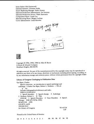 Series Editor: Kris Farnsworth
Editorial Assistant: Christine Svitila
Senior Marketing Manager: Kathy Hunter
Editorial-Production Administrator: Joe Sweeney
Editorial-Production Service: Walsh Associates
Composition Buyer: Linda Cox
Manufacturing Buyer: Megan Cochran
Cover Administrator: Linda Knowles
APPO
h
Copyright © 1996, 1990, 1984 by Allyn & Bacon
A Simon & Schuster Company
Needham Heights, MA 02194
All rights reserved. No part of the material protected by this copyright notice may be reproduced or
utilized in any form or by any means, electronic or mechanical, including photocopying, recording, or
by any information storage and retrieval system, without written permission from the copyright holder.
Library of Congress Cataloging-in-Publication Data
Van Riper, Charles
Speech correction : an introduction to speech pathology and
audiology / Charles Van Riper, Robert L. Erickson. — 9th ed.
p. cm.
Includes bibliographical references and index.
ISBN 0-13-825142-8
1. Speech disorders. 2. Speech therapy. 3. Audiology.
I. Erickson, Robert L. II. Title.
[DNLM: 1. Speech Disorders. 2. Voice Disorders. 3. Speech
Therapy. WM 475 V274s 19951
RC423.V35 1995
61&85'5—dc2O
DNLM/DLC
for Library of Congress 95—41718
CIP
Printed in the United States of America
10 9 8 7 6 5 4 3 2 1 00 99 98 97 96 95
 