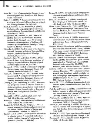CHAPTER 6 DEVELOPMENTAL LANGUAGE DISORDERS
Battle, D. (1993). Communication disorders in mul-
ticultural populations. Stoneham, MA: Butter-
worth-Heinemann.
Blake, J. N. (1969). A therapeutic construct for two
seven-year-old nonverbal boys. Journal of Speech
and Hearing Disorders, 34, 362—369.
Block, J., Gersten, E., and Kornblum, S. (1980).
Evaluation of a language program for young
autistic children. Journal of Speech and Hearing
Disorders, 45, 76—89.
Bourgondien, M., Mesibov, G., and Dawson, G.
(1987). Pervasive developmental disorders:
Autism. In M. Wolraich (ed.). The practical
assessment and management of children with
disorders of development and learning. Chicago:
Year Book Medical Publishers.
Chomsky, C. (1986). Analytic study of the Tadoma
Method: Language abilities of three deaf-blind
subjects. Journal of Speech and Hearing
Research, 29, 332—347.
Curtiss, S., Katz, W., and Tallal, P. (1992). Delay
versus deviance in the language acquisition of
language impaired children. Journal of Speech
and Hearing Research, 35, 373—383.
Damico, J. (1988). The lack of efficacy in language
therapy: A case study. Language, Speech, and
Hearing Services in Schools, 19, 51—66.
Fujiki, M., and Brinton, B. (1987). Elicited imita-
tion revisited: A comparison with spontaneous
language production. Language, Speech, and
Hearing Services in Schools, 18, 301—311.
Gillberg, C., and Steffenburg, C. (1987). Outcome
and prognostic factors in infantile autism and
similar conditions: A population-based study of
46 cases followed through puberty. Journal of
Autism and Developmental Disorders, 17,
273—28 7.
Greenfeld, J. (1972). A child called Noah. New
York: Holt, Rinehart and Winston.
Kavanagh, J. (1986). Otitis media and child develop-
ment. Parkton, MD: York Press.
Koegel, R., O'Dell, M., and Koegel, L. (1987). A
natural language teaching paradigm for nonver-
bal autistic children. Journal of Autism and
Developmental Disorders, 17, 187—200.
Launay, J. et al. (1987). Catecholamines metabolism
in infantile autism: A controlled study of 22
autisitc children. Journal of Autism and Devel-
opmental Disorders, 17, 333—347.
Lovass, 0. (1977). The autistic child: Language de-
velopment through behavior modification. New
York: Irvington.
Lund, N., and Duchan, J. (1993). Assessing chil-
dren's language in naturalistic contexts (3rd
ed.). Englewood Cliffs, NJ: Prentice Hall.
Miller, J., and Chapman, R. (1985). SALT: System-
atic Analysis of Language Transcripts—Users
manual. Madison, WI: University of Wisconsin,
Language Analysis Laboratory, Waisman
Center.
Mirenda, P., and Schuler, A. (1988). Augmenting
communication for persons with autism: Issues
and strategies. Thpics in Language Disorders,
9(1), 24—43.
National Advisory Neurological and Communicative
Disorders and Stroke Council. (1989). Decade
of the brain: Answers through scientific research
(NIH Publication No. 88—2957). Bethesda,
MD: National Institutes of Health.
National Institute of Neurological Disorders and
Stroke. (1988). Developmental speech and lan-
guage disorders: Hope through research (NIH
Publications Pamphlet No. 88—2757).
Bethesda, MD: National Institutes of Health.
National Institute on Deafness and Other Commu-
nication Disorders. (1991). National strategic
research plan for balance and the vestibular sys-
tem and language and language impairments
(NIH Publication No. 91—3217). Bethesda,
MD: National Institutes of Health.
Nelson, N. (1993). Childhood language disorders in
context, infancy through adolescence. New York:
Merrill.
Paul, R., and Cohen, D. (1985). Comprehension of
indirect requests in adults with autistic disorders
and mental retardation. Journal of Speech and
Hearing Research, 28, 475—479.
Peterson, H., and Marquardt, T. (1994). Appraisal
and diagnosis of speech and language disorders.
Englewood Cliffs, NJ: Prentice Hall.
Prizant, B., and Wetherby, A. (1988). Providing ser-
vices to children with autism (ages 0 to 2 years)
and their families. Thpics in Language Disorders,
9(1), 1—23.
Renfrew, C. (1959). Speech problems of backward
children. Speech Pathology and Therapy, 2, 35.
Rimland, B. (1964). Infantile autism. Englewood
Cliffs, NJ: Prentice Hall.
 
