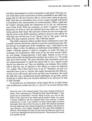 ARTICULATION AND PHONOLOGICAL DISORDERS 209
and allow phonological or motor maturation to take place? The basic rea-
son is that these errors can become so firmly embedded in the child's lan-
guage that he will never become able to correct them unless he gets her
help. Each time an articulation error occurs, it gains strength and indeed
is rewarded by the consummation of communication. When a child asks
for "tandy" and gets candy, the substitution of /t/ for /k/ will become
more firmly fixed. With rare exception, we don't "outgrow" our faulty
phonemes; we learn to utter the standard ones that others use. Unfortu-
nately, parents don't know this and most of them do not even begin call-
ing the errors to the child's attention until he is about to enter school. At
most they just ask him not to say "thoup," but to "Say soup," and the
child, if he does respond, answers, "But I did thay thoup."
This child's statement reflects another feature of phonemic errors. He
is usually unaware that he has uttered an incorrect sound because the /9/
has become an integral part of the morpheme /sup/. That liquid in the
bowl is /Bup/ to him. In addition, an individual sound hidden in a word
within a fleeting sentence is hard to recognize or recall. We listen to
meanings, not to phonemes. After years of use, the error sound is famil-
iar, not strange. Proprioceptively, it feels right. Indeed, as one of our
clients told us after he had learned to produce the correct /r/, "It sounds
okay but it feels wrong." We must remember that articulation errors are
not mispronunciations in which the person fails to use a speech sound
that he can otherwise say. They are inabilities, not mistakes. One mother
told us that her son, in response to her efforts to correct his distorted
/r/, wailed, "But I don't know how to say it!" Therefore, our job is to
teach him how to do so. Parents who simply demand that the child cor-
rect his errors will merely add to his and their own frustration. He needs
the help that only a professional speech pathologist can provide, and he
should get it before the error becomes habitual or he will never be able
to talk normally.
To provide just one illustration of the impact felt by an adult whose
only troublesome sounds were the /r/ and //we recount what he told
us.
From the time I first entered school I have been mocked and hurt by
others. They nicknamed me "Wudoif the Wed Nosed Weindeer." They
teased me so unmercifully I became afraid to recite, yes, even to talk.
When I did I tried not to say words with R sounds in them. As a result
I became withdrawn and was excluded from many activities. Teachers
corrected me in vain. I just couldn't say those sounds right no matter
how hard I tried. Even when I became an adult I felt ashamed and hated
the little looks I got when others recognized my mistakes. Job interviews
were disasters. I even legally changed my first name from Rudolph to
William, which helped, but there are too many R words you need to say.
I never even asked girls out for fear of rejection. Those damned R sounds
have spoiled my life.
 