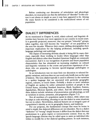 CHAPTER 7 ARTICULATION AND PHONOLOGICAL DISORDERS
Before continuing our discussion of articulation and phonologic
disorders, we must point out that the definition of "disorder" in this con-
text is not always as simple as once it may have appeared to be. Among
the many factors to be considered is the multicultural nature of our
population.
DIALECT DIFFERENCES
As we mentioned in Chapter 4, racial, ethnic-cultural, and linguistic di-
versities have become ever more apparent in our country in recent years.
It is generally projected, moreover, that our present "minority" groups,
taken together, may well become the "majority" of our population in
the next few decades. Whatever their extent, shifting demographics have
important implications for the helping professions, including speech-
language pathology and audiology.
The impact of increasing diversity already is being felt by many clini-
cians, especially those working in locales where languages other than
English and dialects other than Standard American English are commonly
encountered. And it is our recognition of present and future population
characteristics that has stimulated an increasing emphasis on cultural
and linguistic variations in the course and practicum experiences of stu-
dents who are preparing to become speech-language pathologists or
audiologists.
In an introductory text we must limit our discussion to selected lin-
guistic variations, and even then we can touch only briefly just on the topic
of dialects. The term dialect typically is used in reference to the variations
in a spoken language that are associated with particular geographic
regions, cultures, or social classes. Probably a dozen or more variations
of English are spoken by rather substantial numbers of people in the
United States, including Standard American, Black, Southern, Eastern,
Appalachian, Mexican Spanish, and others. And the differences among
these dialects include variations of pronunciation and phonology, as well
as variations in syntax, semantics, and pragmatics (Figure 7-1).
Not all members of a population speak its dialect, while others may
be adept at code switching, choosing to use the dialect in some situations
but not in others. Nevertheless, dialectal features are as integral a part of
a population's identity as are its geography, history, and traditions.
For our purposes, the fundamental concept that must be borne in
mind is simply that dialectal differences are not disorders. Nor is a dialect
"defective" or "wrong" simply because it differs from the dialect that may
predominate in a given region or socioeconomic context. Even so, the
speech-language clinician may be called upon to assist an individual who
wishes to modify his or her dialectal speaking pattern. In such instances,
 