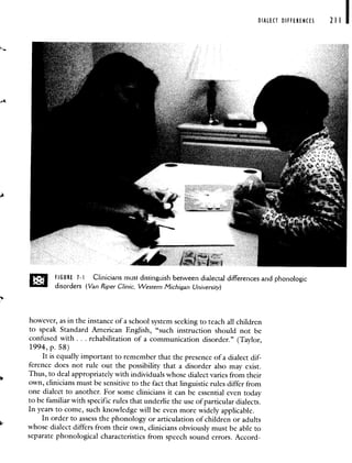 DIALECT DIFFERENCES 211
FIGURE 1-I Clinicians must distinguish between dialectal differences and phonologic
disorders (Van Riper Clinic, Western Michigan University)
however, as in the instance of a school system seeking to teach all children
to speak Standard American English, "such instruction should not be
confused with. . . rehabilitation of a communication disorder." (Taylor,
1994, p. 58)
It is equally important to remember that the presence of a dialect dif-
ference does not rule out the possibility that a disorder also may exist.
Thus, to deal appropriately with individuals whose dialect varies from their
own, clinicians must be sensitive to the fact that linguistic rules differ from
one dialect to another. For some clinicians it can be essential even today
to be familiar with specific rules that underlie the use of particular dialects.
In years to come, such knowledge will be even more widely applicable.
In order to assess the phonology or articulation of children or adults
whose dialect differs from their own, clinicians obviously must be able to
separate phonological characteristics from speech sound errors. Accord-
 