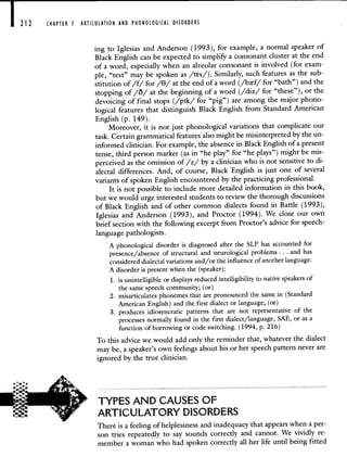 212 CHAPTER 1 ARTICULATION AND PHONOLOGICAL DISORDERS
ing to Iglesias and Anderson (1993), for example, a normal speaker of
Black English can be expected to simplify a consonant cluster at the end
of a word, especially when an alveolar consonant is involved (for exam-
ple, "test" may be spoken as /tEs/). Similarly, such features as the sub-
stitution of /f/ for // at the end of a word (/bf/ for "bath") and the
stopping of /O/ at the beginning of a word (/diz/ for "these"), or the
devoicing of final stops (/pik/ for "pig") are among the major phono-
logical features that distinguish Black English from Standard American
English (p. 149).
Moreover, it is not just phonological variations that complicate our
task. Certain grammatical features also might be misinterpreted by the un-
informed clinician. For example, the absence in Black English of a present
tense, third person marker (as in "he play" for "he plays") might be mis-
perceived as the omission of /z/ by a clinician who is not sensitive to di-
alectal differences. And, of course, Black English is just one of several
variants of spoken English encountered by the practicing professional.
It is not possible to include more detailed information in this book,
but we would urge interested students to review the thorough discussions
of Black English and of other common dialects found in Battle (1993),
Iglesias and Anderson (1993), and Proctor (1994). We close our own
brief section with the following excerpt from Proctor's advice for speech-
language pathologists.
A phonological disorder is diagnosed after the SLP has accounted for
presence/absence of structural and neurological problems . . . and has
considered dialectal variations and/or the influence of another language.
A disorder is present when the (speaker):
1. is unintelligible or displays reduced intelligibility to native speakers of
the same speech community; (or)
2. misarticulates phonemes that are pronounced the same in (Standard
American English) and the first dialect or language; (or)
3. produces idiosyncratic patterns that are not representative of the
processes normally found in the first dialect/language, SAE, or as a
function of borrowing or code switching. (1994, p. 216)
To this advice we would add only the reminder that, whatever the dialect
may be, a speaker's own feelings about his or her speech pattern never are
ignored by the true clinician.
TYPES AND CAUSES OF
ARTICULATORY DISORDERS
There is a feeling of helplessness and inadequacy that appears when a per-
son tries repeatedly to say sounds correctly and cannot. We vividly re-
member a woman who had spoken correctly all her life until being fitted
 