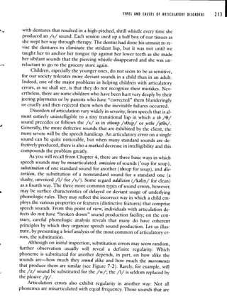TYPES AND CAUSES Of ARTICULATORY DISORDERS 213
with dentures that resulted in a high-pitched, shrill whistle every time she
produced an /s/ sound. Each session used up a half box of our tissues as
she wept her way through therapy. The dentist had done his utmost to re-
vise the dentures to eliminate the strident lisp, but it was not until we
taught her to anchor her tongue tip against her lower teeth as she made
her sibilant sounds that the piercing whistle disappeared and she was un-
reluctant to go to the grocery store again.
Children, especially the younger ones, do not seem to be as sensitive,
for our society tolerates more deviant sounds in a child than in an adult.
Indeed, one of the major problems in helping children with articulatory
errors, as we shall see, is that they do not recognize their mistakes. Nev-
ertheless, there are some children who have been hurt very deeply by their
jeering playmates or by parents who have "corrected" them blunderingly
or cruelly and then rejected them when the inevitable failures occurred.
Disorders of articulation vary widely in severity, from speech that is al-
most entirely unintelligible to a tiny transitional lisp in which a th /8/
sound precedes or follows the /s/ as in sthoup /sOup/ or yeths /jOs/.
Generally, the more defective sounds that are exhibited by the client, the
more severe will be the speech handicap. An articulatory error on a single
sound can be quite noticeable, but when many standard sounds are de-
fectively produced, there is also a marked decrease in intelligibility and this
compounds the problem greatly.
As you will recall from Chapter 4, there are three basicways in which
speech sounds may be misarticulated: omission of sounds ('oup for soup),
substitution of one standard sound for another (thoup for soup), and dis-
tortion, the substitution of a nonstandard sound for a standard one (a
slushy, unvoiced /1/ for /s/). Some regard addition (/klin/ for clean)
as a fourth way. The three more common types of sound errors, however,
may be surface characteristics of delayed or deviant usage of underlying
phonologic rules. They may reflect the incorrect way in which a child em-
ploys the various properties or features (distinctive features) that comprise
speech sounds. From this point of view, individuals with articulation de-
fects do not have "broken-down" sound production facility; on the con-
trary, careful phonologic analysis reveals that many do have coherent
principles by which they organize speech sound production. Let us illus-
trate, by presenting a brief analysis of the most common of articulatory er-
rors, the substitution.
Although on initial inspection, substitution errors may seem random,
further observation usually will reveal a definite regularity. Which
phoneme is substituted for another depends, in part, on how alike the
sounds are—how much they sound alike and how much the movements
that produce them are similar (see Figure 7-2). Rarely, for example, will
the /z/ sound be substituted for the /w/; the /1/ is seldom replaced by
the plosive /p/.
Articulation errors also exhibit regularity in another way: Not all
phonemes are misarticulated with equal frequency. Those sounds that are
 