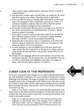 A BRIEF LOOK AT THE PROFESSIONS II
other systems (signs, symbol boards, electronic devices) to assist in
communication.
4. You may have to listen more carefully than you usually do. Be aware
that this requires more effort—listening closely is hard work.
5. Focus on what the person is saying rather than how he or she is say-
ing it. The message is what is important, not its form. In fact, it is
sometimes helpful to rephrase what was said so that the speaker
knows the intended message has been transmitted.
6. If you don't understand what the person is trying to say, tell him or
her. Don't pretend that you understand when you don't. Ask the
person to repeat if necessary.
7. Never fill in a word or assist an individual unless he or she asks for
help. Offering assistance before it is requested—simply assuming
that help is needed—can be demeaning and frustrating.
8. Speak directly to the person, not to a companion, even if the indi-
vidual is using an interpreter. Never, under any circumstances, talk
about the person in his or her presence.
9. In some instances, it may be helpful if you talk more slowly and
more simply. But don't talk down to the person or adopt a patron-
izing manner. It may also help to use gestures along with your ver-
bal message.
10. Finally, let your language affirm the entire person, not just the com-
munication disorder. Put the person first, not the disability. The way
we refer to individuals with disabilities may shape our images of
them—they become lispers, aphasics, or clutterers.
A BRIEF LOOK AT THE PROFESSIONS
As we have mentioned, basic changes in our earlier attitudes toward peo-
ple with disabilities resulted in two new professions being born, speech
pathology and audiology. No longer do people who cannot hear or speak
normally need to live in desperation and without hope. You may or may
not choose to enter either of these still young professions, but you should
know the kinds of services they provide. You or your family or friends may
need them one day.
Some of our former students now practicing their professions have
shared with us the following brief descriptions of what they had done in
a typical day. Our first account comes from a young speech clinician who
works in the public schools.
Today was an especially good one and I felt refreshed reviewing what
happened as I drove home. First, inthe morning, I had a conference
with Sara's mother. Sara has a language problem—she confuses pro-
nouns and mixes up tense and plurals, and her sentence structure is im-
 