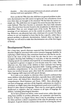 TYPES AND CAUSES OF ARTICULATORY DISORDERS 219
disorders. . . . (But) when perceptual deficiencies are present, perceptual
training would seem appropriate (1993, p. 176).
How can this be? Why does the child have no general problem in pho-
netic discrimination but still cannot recognize his own articulatory errors
even when they are brought to his attention? We feel that the answer is a
simple one. The child does not recognize his errors because they have be-
come habitual. They have become so automatic they have little stimulus
value. His errors have become bound to the morphemes in which they are
embedded. They are now integral parts of his words. We listen to the
meanings of our utterances, not to the sounds we produce when speak-
ing. Moreover, any phoneme lasts only a brief part of a second. For these
reasons we are not surprised to learn that he has a specific, rather than a
general problem in phonetic discrimination. Indeed, when we begin to
help him, we will need to make that discrimination one of the first targets
of therapy.
Developmental Factors
For a long time, speech clinicians suspected that functional articulation
disorders might be associated with a more extensive language disability. In
exploring a child's history, they sometimes found not only that he was de-
layed in the onset of the first words but also that he was a very quiet
youngster showing little babbling or vocal play, or that his normally de-
veloping speech was suddenly interrupted by an extended plateau, or that
he regressed to gesture or jargon or even became mute for a time. They
observed, too, that many of the children in their caseloads were having
difficulty in school with language-dependent skills—reading, spelling, and
vocabulary comprehension. It was even more apparent that a common
factor was involved because quite often both the articulation errors and
other language skills improved with speech therapy.
So it came as no surprise to clinicians when research confirmed that
many children with phonological disorders, especially those with multiple
sound errors, did indeed have disturbances in syntax, vocabulary, and
comprehension (Stoel- Gammon and Dunn, 1985). Since phonology is
one facet of language, and since all the linguistic subsystems are closely in-
terrelated, we might expect that developmental sound errors would be re-
flected in other aspects of language. There may be causal agents, perhaps
intellectual or cognitive, that are common to all types of language dis-
abilities, including phonological disorders.
As we have pointed out before, some sound errors, rather than stem-
ming from inability to produce phonemes, are systematic rule-based be-
haviors. If there is no organic factor, then it may be rewarding to search
for when and how a client's acquisition of the rules for phoneme use was
disrupted. A speech clinician conducts this search by reviewing key devel-
 