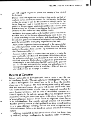 TYPES AND CAUSES OF ARTICULATORY DISORDERS 221
sters with sluggish tongues and palates have histories of slow physical
development.
Illnesses. These have importance according to their severity and their af-
tereffects. Certain illnesses may so lower the child's vitality that he does
not have the energy to learn the difficult skills of talking correctly. Pro-
longed illness may result in parental attitudes of overconcern or over-
protection. The parents may anticipate the child's needs so thathe learns
to talk relatively late. If illness occurred during the first years of life, the
child may not have had the necessary babbling practice.
Intelligence. Although mentally retarded children tend to have many ar-
ticulation errors, within the range of normal mental ability there is only
a limited relationship between intelligence and phonologicaldisorders.
Nevertheless, speech clinicians explore an individual case's intellectual ca-
pacity by testing and by investigating his performance in school.
Play. Children adopt the consonant errors as well as the grammatical er-
rors of their playmates. In one instance, children from threedifferent
families in the neighborhood acquired a lisp by identification and imita-
tion of a dominant older boy.
Emotional problems. There is no characteristic or typical personality dis-
order exhibited by individuals with developmental articulation problems.
But we have seen individual cases whose speech sound errors stem from
emotional immaturity. The list of emotional problems given in the case
history can give us some indication of a child's reaction to his speechde-
fect. The child who is always fighting, hurting pets, setting fires, or per-
forming similar aggressive acts must be handled very differently from one
who withdraws from the challenges of existence.
Patterns of Causation
It is very difficult to pin down the actual cause or causes in a specific case
of articulatory disorder. Who can really know what happened long ago in
a child's development that caused him to fail to learn the standard
phonemes of his language? The many investigations dealing with causa-
tion have compared groups of persons with normal speech with those
who exhibit misarticulation; but the cases were examined long after the
errors became habituated, and all sorts of articulation problems were
lumped together in the defective groups. However, the speechclinician
must always investigate these causal agents in his clients because the lack
of group differences does not always reflect the impact of certain factors
in an individual case. For example, although children with articulation
disorders generally cannot be distinguished from their normal-speaking
peers in terms of tongue thrusting, we have seen a few youngsters whose
sibilant distortions did seem to stem from such an abnormal swallowing
pattern.
All things considered, the best advice we can offer is this: Rather than
try to identif' a single causal agent as thebasis for a child's sound errors,
 