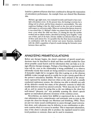 222 CHAPTER 7 ARTICULATION AND PHONOLOGICAL DISORDERS
look for a pattern of factors that have combined to disrupt the maturation
of articulatory performance. An example from our clinical files illustrates
this.
Michael, age eight years, was evaluated recently and found to have mul-
tiple articulation errors. At the present time, his hearing is normal, he is
doing well in school, and his home situation is unremarkable. The only
suspicious finding is that the child scored on the slow end of normalcy
with respect to oral motor skills. When we reviewed his history, however,
it was noted that (1) Michael's father was absent from the home for al-
most a year when the child was three; (2) during his time his mother
worked and an elderly relative, described as having "poor English," took
care of him; and (3) he had a chronic middle-ear infection from the age
of three until almost five. It is possible that the three factors mentioned,
in combination with the slow normal oral motor function, interfered
with the child's acquisition of speech sounds during the formative years
between three and five.
ANALYZING MISARTICULATIONS
Before any therapy begins, the client's repertoire of speech sound pro-
ductions must be described in detail and then carefully studied for clues
about possible causal factors and for information that can help us to de-
sign effective therapy strategies. Perhaps a first thing the experienced clin-
ician will do, even as the relationship is being established, is to observe
informally exactly that sounds are being omitted or incorrectly produced.
A bystander might fail to recognize that this is going on as the clinician
skillfully evokes enough speech to enable her to get a pretty good idea of
the person's articulatory disability. We have been amused at the amaze-
ment expressed by student observers when at the end of such a casually
conducted exploratory session, the clinician was able to identify not only
all the defective sounds but many of the phonetic contexts in which the
usually defective sound was uttered correctly. "How does she do it?" they
ask us, and we answer by saying that as she was talking to the client her
well-trained "phonetic ear" was probably scanning the client's speech
against an internalized phonetic inventory of the common errors.
Nevertheless, no matter how skillful or experienced she is, the clini-
cian administers more comprehensive and systematic tests as soon as she
accepts the client for therapy (see Morrison and Schriberg, 1992). There
are just too many sound combinations to assess through casual conversa-
tion alone, and a phoneme may be defective in one combination or pho-
netic context when it is correct in another. This is important information,
since if the client is already able to produce the standard sound in some
word positions or contexts, these can be used in treatment.
 