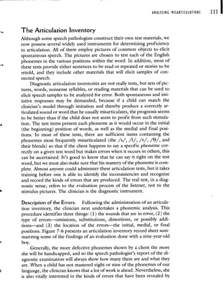 ANALYZING MISARTICULATIONS 223 I
The Articulation Inventory
Although some speech pathologists construct their own test materials, we
now possess several widely used instruments for determining proficiency
in articulation. All of them employ pictures of common objects to elicit
spontaneous speech. The pictures are chosen to test each of the English
phonemes in the various positions within the word. In addition, most of
these tests provide either sentences to be read or repeated or stories to be
retold, and they include other materials that will elicit samples of con-
nected speech.
Diagnostic articulation inventories are not really tests, but sets of pic-
tures, words, nonsense syllables, or reading materials that can be used to
elicit speech samples to be analyzed for error. Both spontaneous and imi-
tative responses may be demanded, because if a child can match the
clinician's model through imitation and thereby produce a correctly ar-
ticulated sound or word that he usually misarticulates, the prognosis seems
to be better than if the child does not seem to profit from such stimula-
tion. The test items present each phoneme as it would occur in the initial
(the beginning) position of words, as well as the medial and final posi-
tions. In most of these tests, there are sufficient items containing the
phonemes most frequently misarticulated (the /s/, /1/, /r/, /8/, and
their blends) so that if the client happens to say a specific phoneme cor-
rectly on a given test word but makes errors when it occurs in others, this
can be ascertained. It's good to know that he can say it right on the test
word, but wç must also make sure that his mastery of the phoneme is com-
plete. Almost anyone could administer these articulation tests, but it takes
training before one is able to identiFy the inconsistencies and recognize
and record the kinds of errors that are produced. The real test, in a diag-
nostic sense, refers to the evaluation process of the listener, not to the
stimulus pictures. The clinician is the diagnostic instrument.
Description of the Errors. Following the administration of an articula-
tion inventory, the clinician next undertakes a phonemic analysis. This
procedure identifies three things: (1) the sounds that are in error, (2) the
type of errors—omissions, substitutions, distortions, or possibly addi-
tions—and (3) the location of the errors—the initial, medial, or final
positions. Figure 7-6 presents an articulation inventory record sheet sum-
marizing some of the findings of an evaluation done with a nine-year-old
boy.
Generally, the more defective phonemes shown by a client the more
she will be handicapped, and so the speech pathologist's report of the di-
agnostic examination will always show how many there are and what they
are. When a child has not mastered eight or nine of the phonemes of our
language, the clinician knows that a lot of work is ahead. Nevertheless, she
is also vitally interested in the kinds of errors that have been revealed by
 