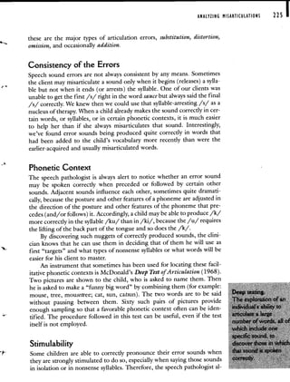 ANALYZING MISARTICULATIONS 225 I
these are the major types of articulation errors, substitution, distortion,
omission, and occasionally addition.
Consistency of the Errors
Speech sound errors are not always consistent by any means. Sometimes
the client may misarticulate a sound only when it begins (releases) a sylla-
ble but not when it ends (or arrests) the syllable. One of our clients was
unable to get the first /s/ right in the word sauce but always said the final
/s/ correctly. We knew then we could use that syllable-arresting /s/ as a
nucleus of therapy. When a child already makes the sound correctly in cer-
tain words, or syllables, or in certain phonetic contexts, it is much easier
to help her than if she always misarticulates that sound. Interestingly,
we've found error sounds being produced quite correctly in words that
had been added to the child's vocabulary more recently than were the
earlier-acquired and usually misarticulated words.
Phonetic Context
The speech pathologist is always alert to notice whether an error sound
may be spoken correctly when preceded or followed by certain other
sounds. Adjacent sounds influence each other, sometimes quite dramati-
cally, because the posture and other features of a phoneme are adjusted in
the direction of the posture and other features of the phoneme that pre-
cedes (and/or follows) it. Accordingly, a child may be able to produce /k/
more correctly in the syllable /ku/ than in /ki/, because the /u/ requires
the lifting of the back part of the tongue and so does the /k/.
By discovering such nuggets of correctly produced sounds, the clini-
cian knows that he can use them in deciding that of them he will use as
first "targets" and what types of nonsense syllables or what words will be
easier for his client to master.
An instrument that sometimes has been used for locating these facil-
itative phonetic contexts is McDonald's Deep Test of Articulation (1968).
Two pictures are shown to the child, who is asked to name them. Then
he is asked to make a "funny big word" by combining them (for example:
mouse, tree, mousetree; cat, sun, catsun). The two words are to be said
without pausing between them. Sixty such pairs of pictures provide
enough sampling so that a favorable phonetic context often can be iden-
tified. The procedure followed in this test can be useful, even if the test
itself is not employed.
Stimulability
Some children are able to correctly pronounce their error sounds when
they are strongly stimulated to do so, especially when saying those sounds
in isolation or in nonsense syllables. Therefore, the speech pathologist al-
 