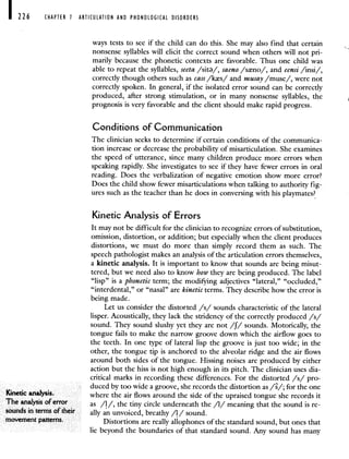 226 CHAPTER 7 ARTICULATION AND PHONOLOGICAL DISORDERS
ways tests to see if the child can do this. She may also find that certain
nonsense syllables will elicit the correct sound when others will not pri-
marily because the phonetic contexts are favorable. Thus one child was
able to repeat the syllables, seeta /sit/, saeno /sno/, and eensi /insi/,
correctly though others such as cass /ks/ and musay /muse/, were not
correctly spoken. In general, if the isolated error sound can be correctly
produced, after strong stimulation, or in many nonsense syllables, the
prognosis is very favorable and the client should make rapid progress.
Conditions of Communication
The clinician seeks to determine if certain conditions of the communica-
tion increase or decrease the probability of misarticulation. She examines
the speed of utterance, since many children produce more errors when
speaking rapidly. She investigates to see if they have fewer errors in oral
reading. Does the verbalization of negative emotion show more error?
Does the child show fewer misarticulations when talking to authority fig-
ures such as the teacher than he does in conversing with his playmates?
Kinetic Analysis of Errors
It may not be difficult for the clinician to recognize errors of substitution,
omission, distortion, or addition; but especially when the client produces
distortions, we must do more than simply record them as such. The
speech pathologist makes an analysis of the articulation errors themselves,
a kinetic analysis. It is important to know that sounds are being misut-
tered, but we need also to know how they are being produced. The label
"lisp" is a phonetic term; the modifying adjectives "lateral," "occluded,"
"interdental," or "nasal" are kinetic terms. They describe how the error is
being made.
Let us consider the distorted /s/ sounds characteristic of the lateral
lisper. Acoustically, they lack the stridency of the correctly produced /s/
sound. They sound slushy yet they are not /f/ sounds. Motorically, the
tongue fails to make the narrow groove down which the airflow goes to
the teeth. In one type of lateral lisp the groove is just too wide; in the
other, the tongue tip is anchored to the alveolar ridge and the air flows
around both sides of the tongue. Hissing noises are produced by either
action but the hiss is not high enough in its pitch. The clinician uses dia-
critical marks in recording these differences. For the distorted /s/ pro-
duced by too wide a groove, she records the distortion as //, for the one
Kifletic analySiS where the air flows around the side of the upraised tongue she records it
The analysis olerror as /1/, the tiny circle underneath the /1/ meaning that the sound is re
sounds in terms of their ally an unvoiced, breathy /1 / sound
movement patterns Distortions are really allophones of the standard sound, but ones that
lie beyond the boundaries of that standard sound. Any sound has many
 