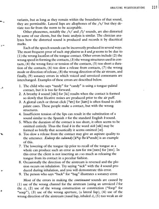 ANALYZING MISARTICULATIONS 221
variants, but as long as they remain within the boundaries of that sound,
they are permissible. Lateral lisps are allophones of the /s/ but they de-
viate too far from the norm to be acceptable.
Other phonemes, notably the /r/ and /1/ sounds, are also distorted
by some of our clients, but the basic analysis is similar. The clinician ana-
lyzes how the distorted sound is produced and records it by diacritical
marks.
Each of the speech sounds can be incorrectly produced in several ways.
The most frequent error of such stopplosivesas k and g seems to be due to
(1) the wrong location of the tongue contact. Other errors include (2) the
wrong speed in forming the contacts, (3) the wrong structures used in con-
tacts, (4) the wrong force or tension of the contacts, (5) too short a dura-
tion of the contacts, (6) too slow a release from contacts, (7) the wrong
mode or direction of release, (8) the wrong direction of the air stream, and
finally, (9) sonancy errors in which voiced and unvoiced consonants are
interchanged. Examples of these errors are described below.
1. The child who says "tandy" for "candy" is using a tongue-palatal
contact, but it is too far forward.
-
2. A breathy k sound [xkil for [ki] results when the contact is formed
so slowly that fricative noises are produced prior to the air puff.
3. A glottal catch or throat click [t] for [kt] is often found in cleft-
palate cases. These people make a contact, but with the wrong
structures.
4. Insufficient tension of the lips can result in the substitution of a
sound similar to the Spanish v for the standard English b sound.
5. When the duration of the contact is too short, it often seems to be
omitted entirely. Thus the final k in the word sick [sik] may be
formed so briefly that acoustically it seems omitted [sI].
6. Too slow a release from the contact may give an aspirate quality to
the utterance. Kuheep the cuhandy [khip ö k'ndi] is an example
of this.
7. The lowering of the tongue tip prior to recall of the tongue as a
whole can produce such an error as tsen for ten [tsEn] for [ten]. In
this error the client is not inserting an s so much as releasing the
tongue from its contact in a peculiar fashion.
8. Occasionally the direction of the airstream is reversed and the plo-
sion occurs on inhalation. Try saying "sick" with the k sound pro-
duced during inhalation, and you will demonstrate this error.
9. The person who says "back" for "bag" illustrates a sonancy error.
Most of the errors in making the continuant sounds are caused by
(1) use of the wrong channel for the airstream (using an unvoiced 1 for
the s), (2) use of the wrong construction or constriction ("foop" for
"soup"), (3) use of the wrong aperture, (a lateral lisp), (4) use of the
wrong direction of the airstream (nasal lisp, inhaled s), (5) too weak an air
 