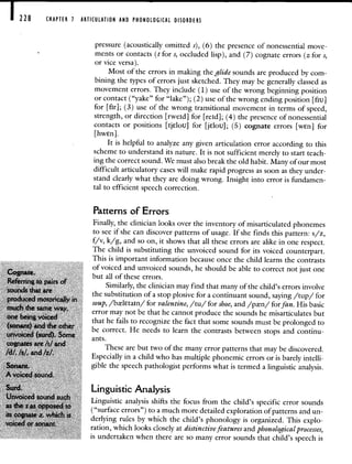 228 CHAPTER 1 ARTICULATION AND PHONOLOGICAL DISORDERS
pressure (acoustically omitted s), (6) the presence of nonessential move-
ments or contacts (t for s, occluded lisp), and (7) cognate errors (z for s,
or vice versa).
Most of the errors in making the glide sounds are produced by com-
bining the types of errors just sketched. They may be generally classed as
movement errors. They include (1) use of the wrong beginning position
or contact ("yake" for "lake"); (2) use of the wrong ending position [flu]
for [fir]; (3) use of the wrong transitional movement in terms of speed,
strength, or direction [rweid] for [reId]; (4) the presence of nonessential
contacts or positions [tjelou] for [jElou]; (5) cognate errors [wEn] for
[hwn].
It is helpful to analyze any given articulation error according to this
scheme to understand its nature. It is not sufficient merely to start teach-
ing the correct sound. We must also break the old habit. Many of our most
difficult articulatory cases will make rapid progress as soon as they under-
stand clearly what they are doing wrong. Insight into error is fundamen-
tal to efficient speech correction.
Patterns of Errors
Finally, the clinician looks over the inventory of misarticulated phonemes
to see if she can discover patterns of usage. If she finds this pattern: s/z,
f/v, k/g, and so on, it shows that all these errors are alike in one respect.
The child is substituting the unvoiced sound for its voiced counterpart.
This is important information because once the child learns the contrasts
of voiced and unvoiced sounds, he should be able to correct not just one
Cognate. but all of these errors.
Referring to pairs of
Similarly, the clinician may find that many of the child's errors involve
sounds that are
. the substitution of a stop plosive for a continuant sound, saying /tup/ for
produced motoncally if
soup, /btltain/ for valentine, /tu/ for shoe, and /pn/ for fan. His basic
much the same way,
error may not be that he cannot produce the sounds he misarticulates but
one being voiced
that he fails to recognize the fact that some sounds must be prolonged to
(sonant) and the other
be correct. He needs to learn the contrasts between stops and continu-
unvoiced (surd). Some ants.
cognates are /t/ and
These are but two of the many error patterns that may be discovered.
/d/, Is!. and /Z/.
Especially in a child who has multiple phonemic errors or is barely intelli-
Sonant. gible the speech pathologist performs what is termed a linguistic analysis.
A voiced sound.
Surd. Linguistic Analysis
Unvoiced sound
Linguistic analysis shifts the focus from the child's specific error sounds
as the $ as opposed to
("surface errors") to a much more detailed exploration of patterns and un-
its Z, which IS
derlying rules by which the child's phonology is organized. This explo-
voiced or sonant.
ration, which looks closely at distinctive features and phonologi cal processes,
is undertaken when there are so many error sounds that child's speech is
 