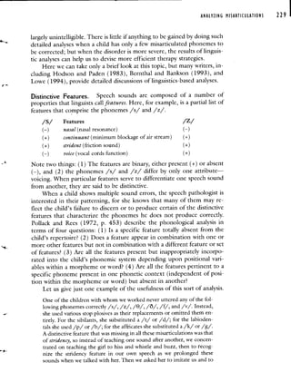 ANALYZING MISARTICULATIONS 229 I
largely unintelligible. There is little if anything to be gained by doing such
detailed analyses when a child has oniy a few misarticulated phonemes to
be corrected; but when the disorder is more severe, the results of linguis-
tic analyses can help us to devise more efficient therapy strategies.
Here we can take only a brief look at this topic, but many writers, in-
cluding Hodson and Paden (1983), Bernthal and Bankson (1993), and
Lowe (1994), provide detailed discussions of linguistics-based analyses.
Distinctive Features. Speech sounds are composed of a number of
properties that linguists call features. Here, for example, is a partial list of
features that comprise the phonemes /s/ and /z/.
/S/ Features /Z/
(—) nasal(nasal resonance) (—)
(+) continuant (minimum blockage of air stream) (+)
(+) strident (friction sound) (+)
(—) voice (vocal cords function) (+)
Note two things: (1) The features are binary, either present (+) or absent
(—), and (2) the phonemes /s/ and /z/ differ by only one attribute—
voicing. When particular features serve to differentiate one speech sound
from another, they are said to be distinctive.
When a child shows multiple sound errors, the speech pathologist is
interested in their patterning, for she knows that many of them may re-
flect the child's failure to discern or to produce certain of the distinctive
features that characterize the phonemes he does not produce correctly.
Pollack and Rees (1972, p. 453) describe the phonological analysis in
terms of four questions: (1) Is a specific feature totally absent from the
child's repertoire? (2) Does a feature appear in combination with one or
more other features but not in combination with a different feature or set
of features? (3) Are all the features present but inappropriately incorpo-
rated into the child's phonemic system depending upon positional vari-
ables within a morpheme or word? (4) Are all the features pertinent to a
specific phoneme present in one phonetic context (independent of posi-
tion within the morpheme or word) but absent in another?
Let us give just one example of the usefulness of this sort of analysis.
One of the children with whom we worked never uttered any of the fol-
lowing phonemes correctly /s/, /z/, /0/, /O/, /f/, and /v/. Instead,
she used various stop plosives as their replacements or omitted them en-
tirely. For the sibilants, she substituted a /t/ or /d/; for the labioden-
tals she used /p/ or /b/; for the affricates she substituted a /k/ or /g/.
A distinctive feature that was missing in all these misarticulations was that
of stridency, so instead of teaching one sound after another, we concen-
trated on teaching the girl to hiss and whistle and buzz, then to recog-
nize the stridency feature in our own speech as we prolonged these
sounds when we talked with her. Then we asked her to imitate us and to
 