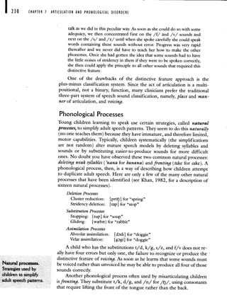 CHAPTER 1 ARTICULATION AND PHONOLOGICAL DISORDERS
talk as we did in this peculiar way. As soon as she could do so with some
adequacy, we then concentrated first on the /f/ and /v/ sounds and
next on the /s/ and /z/ until when she spoke carefully she could speak
words containing these sounds without error. Progress was very rapid
thereafter and we never did have to teach her how to make the other
phonemes. Once she had gotten the idea that some sounds had to have
the little noises of stridency in them if they were to be spoken correctly,
she then could apply the principle to all other sounds that required this
distinctive feature.
One of the drawbacks of the distinctive feature approach is the
plus-minus classification system. Since the act of articulation is a multi-
positional, not a binary, function, many clinicians prefer the traditional
three-part system of speech sound classification, namely, place and man-
ner of articulation, and voicing.
Phonological Processes
Young children learning to speak use certain strategies, called natural
processes, to simpliI,r adult speech patterns. They seem to do this naturally
(no one teaches them) because they have immature, and therefore limited,
motor capabilities. Typically, children systematically (the simplifications
are not random) alter mature speech models by deleting syllables and
sounds or by substituting easier-to-produce sounds for more difficult
ones. No doubt you have observed these two common natural processes:
deleting weak syllables ('nana for banana) and fronting (take for cake). A
phonological process, then, is a way of describing how children attempt
to duplicate adult speech. Here are only a few of the many other natural
processes that have been identified (see Khan, 1982, for a description of
sixteen natural processes).
Deletion Processes
Cluster reduction: [pm)] for "spring"
Stridency deletion: [tap] for "stop"
Substitution Processes
Stopping: [tup] for "soup"
Gliding: [wbit) for "rabbit"
Assimilation Processes
Alveolar assimilation: [cbdi] for "doggie"
Velar assimilation: [gDgi] for "doggie"
A child who has the substitutions t/d, k/g, s/z, and f/v does not re-
ally have four errors but only one, the failure to recognize or produce the
distinctive feature of voicing As soon as he learns that some sounds must
t4a.ttwal processes be voiced rather than unvoiced he may be able to produce all four of those
3trateges used bY sounds correctly
children tosimph& Another phonological process often used by misarticulating children
adult speech patterns is fronting They substitute t/k, d/g, and /n/ for /ij/, using consonants
that require lifting the front of the tongue rather than the back.
 