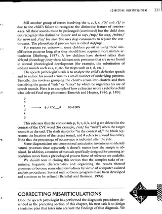 CORRECTING MISARTICULATIONS 231
Still another group of errors involving the s, z, f, v, /9/ and /f/ is
due to the child's failure to recognize the distinctive feature of continu-
ancy. All these sounds must be prolonged (continued) but the child does
not recognize this distinctive feature and so says /tup/ for soup, /tebn/
for seven and /tu/ for shoe. She uses stop consonants to replace the con-
tinuants. The phonological process here is called stopping.
For reasons yet unknown, some children persist in using these sim-
plification patterns long after they should have acquired more mature ar-
ticulation (Shriberg, 1987). A few children have deviant rather than
delayed phonology; they show idiosyncratic processes that are never found
in normal phonological development (for example, the substitution of
sibilant sounds such as s, z, etc. for stops such as t, d, etc.)
The speech pathologist's task is to analyze the child's defective speech
and to reduce his sound errors to a small number of underlying patterns.
Basically, this involves grouping the client's errors into clusters and then
describing the general "rule" or "rules" by which he organizes his use of
speech sounds. Here is an example of how a clinician wrote a rule for a child
who deleted final stop phonemes (Emerick and Haynes, 1986, p. 180):
p
b
> 4/CV__# 80—100%
k
9
This rule says that the consonants p, b, t, d, k, and g are deleted in the
context of the CVC word (for example, /mI/ for "mitt") when the target
sound is at the end. The slash stands for "in the context of," the blank rep-
resents the location of the target sound, and # refers to a word boundary.
Note that the percentage of occurrence is indicated after the rule.
Some diagnosticians use conventional articulation inventories to identify
natural processes since apparently it doesn't matter how the sample is ob-
tained. In addition, a number of manuals specifically designed for assessing ar-
ticulation errors from a phonological process frame of reference are available.
We should note in closing this section that the complex tasks of ex-
amining linguistic characteristics and organizing the results thereof
promises to become somewhat less tedious by virtue of computer-assisted
analysis procedures. Several such software programs have been developed
and continue to be refined (Bernthal and Bankson, 1993).
CORRECTING MISARTICULATIONS
Once the speech pathologist has performed the diagnostic procedures de-
scribed in the preceding section of this chapter, his next task is to design
a tentative plan that takes into account the findings of that diagnosis. We
 