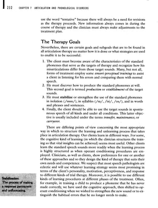 232 CHAPTER 1 ARTICULATION AND PHONOLOGICAL DISORDERS
use the word "tentative" because there will always be a need for revisions
as the therapy proceeds. New information always comes in during the
course of therapy and the clinician must always make adjustments to the
treatment plan.
The Therapy Goals
Nevertheless, there are certain goals and subgoals that are to be found in
all articulation therapy no matter how it is done or what strategies are used
to enable it to be successful:
1. The client must become aware of the characteristics of the standard
phonemes that serve as the targets of therapy and recognize how his
misarticulations differ from those target sounds. Many, but not all,
forms of treatment employ some sensori -perceptual training to assist
a client in listening for his errors and comparing them with normal
speech.
2. He must discover how to produce the standard phonemes at will.
This second goal is termed production or establishment of the target
sounds.
3. He must stabilize or strengthen the use of the standard phonemes
in isolation (/sssss/), in syllables (/sa/, /isi/, /os/), and in words
and phrases and sentences.
4. Finally, the client should be able to use the target sounds in sponta-
neous speech of all kinds and under all conditions. This latter objec-
tive is usually included under the terms transfer, maintenance, or
carryover.
There are differing points of view concerning the most appropriate
way in which to structure the learning and unlearning process that takes
place in articulation therapy. Our clients learn in different ways. For some,
the cognitive kind of learning (in which the clinician structures the train-
ing so that vital insights can be achieved) seems most useful. Other clients
learn the standard speech sounds more readily when the learning process
is highly structured as when operant conditioning procedures are em-
ployed. Clinicians, as well as clients, show preferences for one or another
of these approaches and so they design the kind of therapy that suits their
own needs and competence. We suspect that most speech pathologists are
eclectic and will use whatever learning strategy seems most promising in
terms of the client's personality, motivation, perceptiveness, and response
to different kinds of trial therapy. Moreover, it is possible to use different
kinds of learning procedures at different phases of the treatment. Often,
for example, in training a child to produce a phoneme that he has never
made correctly, we have used the cognitive approach, then shifted to op-
erant conditioning when we wished to strengthen the new sound or to ex-
tinguish the habitual errors that he no longer needs to make.
 