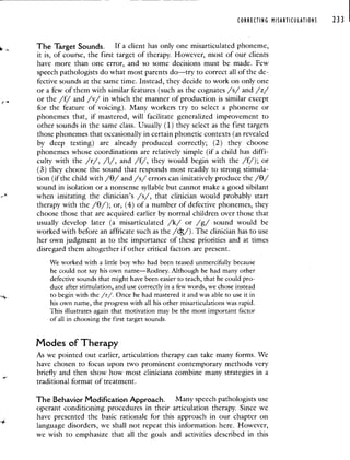 CORRECTING MISARTICUIATIONS 233
The Target Sounds. If a client has oniy one misarticulated phoneme,
it is, of course, the first target of therapy. However, most of our clients
have more than one error, and so some decisions must be made. Few
speech pathologists do what most parents do—try to correct all of the de-
fective sounds at the same time. Instead, they decide to work on only one
or a few of them with similar features (such as the cognates /s/ and /z/
or the /f/ and /v/ in which the manner of production is similar except
for the feature of voicing). Many workers try to select a phoneme or
phonemes that, if mastered, will facilitate generalized improvement to
other sounds in the same class. Usually (1) they select as the first targets
those phonemes that occasionally in certain phonetic contexts (as revealed
by deep testing) are already produced correctly; (2) they choose
phonemes whose coordinations are relatively simple (if a child has diffi-
culty with the /r/, /1/, and /f/, they would begin with the /f/); or
(3) they choose the sound that responds most readily to strong stimula-
tion (if the child with // and /s/ errors can imitatively produce the //
sound in isolation or a nonsense syllable but cannot make a good sibilant
when imitating the clinician's /s/, that clinician would probably start
therapy with the /e/); or, (4) of a number of defective phonemes, they
choose those that are acquired earlier by normal children over those that
usually develop later (a misarticulated /k/ or /g/ sound would be
worked with before an affricate such as the //). The clinician has to use
her own judgment as to the importance of these priorities and at times
disregard them altogether if other critical factors are present.
We worked with a little boy who had been teased unmercifully because
he could not say his own name—Rodney. Although he had many other
defective sounds that might have been easier to teach, that he could pro-
duce after stimulation, and use correctly in a few words, we chose instead
to begin with the /r/. Once he had mastered it and was able to use it in
his own name, the progress with all his other misarticulations was rapid.
This illustrates again that motivation may be the most important factor
of all in choosing the first target sounds.
Modes of Therapy
As we pointed out earlier, articulation therapy can take many forms. We
have chosen to focus upon two prominent contemporary methods very
briefly and then show how most clinicians combine many strategies in a
traditional format of treatment.
The Behavior Modification Approach. Many speech pathologists use
operant conditioning procedures in their articulation therapy. Since we
have presented the basic rationale for this approach in our chapter on
language disorders, we shall not repeat this information here. However,
we wish to emphasize that all the goals and activities described in this
 