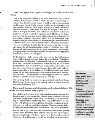 A BRIEF LOOK AT THE PROFESSIONS 13 I
Here's the report from a speech pathologist in another kind of job
setting.
This is my third year working at the Child Guidance Clinic. I never
dreamed that my days could be so filled with varied and interesting ac-
tivities. Our clientele consists mainly of children with severe emotional
problems and I work closely with our psychiatrists, social workers, and
psychologists. Today we did a lengthy evaluation of a child referred to
the clinic as autistic. Joel is three years old, has no speech, does not at-
tend to messages directed to him, and rejects any attempt to touch or
hold him. His play consisted of repetitive rituals. He flicked his fingers
in front of his face and spun around while staring at the ceiling light. At
the staffing conference, the parents told us that Joel insists upon keep-
ing everything the same at home; he becomes enraged if the family takes
a different route into town or if the household furniture is rearranged.
They are worried also that the child doesn't seem to feel pain or recog-
nize danger; he will bang his head repeatedly or run fill tilt into a table,
bounce off, and not cry at all. We are going to work out a multidiscipli-
nary program for Joel in conjunction with the special education program
in the school system and our agency.
In the afternoon I had a session with a nine-year-old child with a severe
voice problem. Gary is extremely hoarse due to vocal abuse. He has been
examined by a physician who observed reddening and thickening of both
vocal folds. The doctor recommended therapy because she felt that the
youngster must learn more about vocal hygiene and how to use his voice
in a more conservative and relaxed manner. Gary talks loudly and con-
stantly; and when he is not talking, he is making motorcycle or animal
noises. We did some role playing to show him how to use a soft, medium,
Hoarseness.
and loud voice. Then we prepared a shouting graph so we can tally the
number of episodes of vocal abuse Gary has each day. voice quanty orten
defined as a
The last thing I did was work on my presentation for the local Rotary combination of
Club. Several of us are going to the meeting tonight in conjunction with
breathiness and
our annual fund raising drive.
harshness.
Many speech-language pathologists also work in hospital clinics. This A hia
is how one described her work (Figure 1-3). p
Impairment in the use
You asked for a description of my professional activities on a typical day, of meaningful symbols
but there seem to be no typical days. They all are very different: Each new due to brain injury.
one brings new problems, which is why I like working in the medical set-
ting of a hospital speech and hearing clinic. That, and the chance to work 1iaumatic brain
closely with physicians, nurses, physical therapists, occupational thera- iflJUi7 (TBI).
pists, and even with our medical social worker. There are so many differ- Damage to brain or
ent kinds of patients and so many disorders that I have never seen before. nervous system caused
by externally induced
But the bulk of my cases are stroke patients or patients whose aphasia
resulted from traumatic brain injuries that required neurosurgery. head injury; also called
Besides doing therapy with them, I also have to do repeated assessment closed head Injuly.
of their speech and language to provide the attending physician with the
 