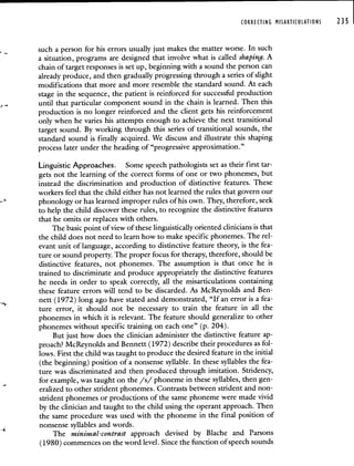 CORRECTING MIARTICULATIONS 235
such a person for his errors usually just makes the matter worse. In such
a situation, programs are designed that involve what is called shaping. A
chain of target responses is set up, beginning with a sound the person can
already produce, and then gradually progressing through a series of slight
modifications that more and more resemble the standard sound. At each
stage in the sequence, the patient is reinforced for successful production
until that particular component sound in the chain is learned. Then this
production is no longer reinforced and the client gets his reinforcement
only when he varies his attempts enough to achieve the next transitional
target sound. By working through this series of transitional sounds, the
standard sound is finally acquired. We discuss and illustrate this shaping
process later under the heading of "progressive approximation."
Linguistic Approaches. Some speech pathologists set as their first tar-
gets not the learning of the correct forms of one or two phonemes, but
instead the discrimination and production of distinctive features. These
workers feel that the child either has not learned the rules that govern our
phonology or has learned improper rules of his own. They, therefore, seek
to help the child discover these rules, to recognize the distinctive features
that he omits or replaces with others.
The basic point of view of these linguistically oriented clinicians is that
the child does not need to learn how to make specific phonemes. The rel-
evant unit of language, according to distinctive feature theory, is the fea-
ture or sound property. The proper focus for therapy, therefore, should be
distinctive features, not phonemes. The assumption is that once he is
trained to discriminate and produce appropriately the distinctive features
he needs in order to speak correctly, all the misarticulations containing
these feature errors will tend to be discarded. As McReynolds and Ben-
nett (1972) long ago have stated and demonstrated, "If an error is a fea-
ture error, it should not be necessary to train the feature in all the
phonemes in which it is relevant. The feature should generalize to other
phonemes without specific training on each one" (p. 204).
But just how does the clinician administer the distinctive feature ap-
proach? McReynolds and Bennett (1972) describe their procedures as fol-
lows. First the child was taught to produce the desired feature in the initial
(the beginning) position of a nonsense syllable. In these syllables the fea-
ture was discriminated and then produced through imitation. Stridency,
for example, was taught on the /s/ phoneme in these syllables, then gen-
eralized to other strident phonemes. Contrasts between strident and non-
strident phonemes or productions of the same phoneme were made vivid
by the clinician and taught to the child using the operant approach. Then
the same procedure was used with the phoneme in the final position of
nonsense syllables and words.
The minimal-contrast approach devised by Blache and Parsons
(1980) commences on the word level. Since the function of speech sounds
 