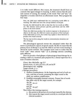 236 CHAPTER 1 ARTICULATION AND PHONOLOGICAL DISORDERS
is to make words different, they reason, the treatment should focus on
contrasts that signal changes in meaning. A child is shown that the mini-
mal contrast of voicing, for example, in the words "bat" and "pat," dis-
tinguishes a wooden stick from an affectionate touch. Their program has
four steps.
First, the child must understand that two contrasting words differ in
meaning. The child must have the concept behind a word pair.
Second, the child should be able to hear that the two words are differ-
ent. The clinician names pictures (pin-bin; peek-beak) and the child
points to the items named.
Third, the child must produce the words in response to the pictures or
objects. In this step, the child now names one picture of the word pair.
If the child makes an error, the worker may explain or show him how to
produce the sound correctly.
The last step involves using the words in communication situations out-
side of therapy.
The phonological approach stresses the conceptual (rather than the
motor or production) aspects of speech sounds. By this we mean that the
primary focus of therapy is to lead the child to see how word meaning is
altered by sound contrasts. The youngster must come to realize that the
word "cake" when uttered "take" (as in fronting) denotes something
quite different.
Now we provide a final glimpse of phonological-based therapy by in-
cluding a draft of a treatment plan prepared by a clinical supervisor for a
team of student clinicians.
Client: Alex McGuffie, age 5.3
Sound errors: t/s, d/z, p/f b/v, i/O, and d/O
Phonological rule: stopping
Target sounds: f v, s
- Therapy procedures:
1. Auditory bombardment. At the beginning and end of each ses-
sion, read lists of words containing the target sound to the
child; use auditory amplification.
2. Establish meaningful minimal contrasts. Prepare lists of words
that differ only by the target sounds, for example:
sip/tip for i/s
see/tea
pat,/fat forp/f
Then follow this training sequence:
a. Alex points to the picture of a word pair named by the clinician.
b. Alex repeats the target sound correctly in a word pair after the
clinician models it.
 