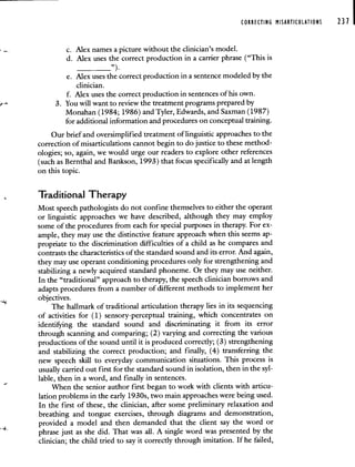 CORRECTING MISARTICULATIONS 231 I
c. Alex names a picture without the clinician's model.
d. Alex uses the correct production in a carrier phrase ("This is
________________,').
e. Alex uses the correct production in a sentence modeled by the
clinician.
f. Alex uses the correct production in sentences of his own.
3. You will want to review the treatment programs prepared by
Monahan (1984; 1986) and Tyler, Edwards, and Saxman (1987)
for additional information and procedures on conceptual training.
Our brief and oversimplified treatment of linguistic approaches to the
correction of misarticulations cannot begin to do justice to these method-
ologies; so, again, we would urge our readers to explore other references
(such as Bernthal and Bankson, 1993) that focus specifically and at length
on this topic.
Traditional Therapy
Most speech pathologists do not confine themselves to either the operant
or linguistic approaches we have described, although they may employ
some of the procedures from each for special purposes in therapy. For ex-
ample, they may use the distinctive feature approach when this seems ap-
propriate to the discrimination difficulties of a child as he compares and
contrasts the characteristics of the standard sound and its error. And again,
they may use operant conditioning procedures only for strengthening and
stabilizing a newly acquired standard phoneme. Or they may use neither.
In the "traditional" approach to therapy, the speech clinician borrows and
adapts procedures from a number of different methods to implement her
objectives.
The hallmark of traditional articulation therapy lies in its sequencing
of activities for (1) sensory-perceptual training, which concentrates on
identifring the standard sound and discriminating it from its error
through scanning and comparing; (2) varying and correcting the various
productions of the sound until it is produced correctly; (3) strengthening
and stabilizing the correct production; and finally, (4) transferring the
new speech skill to everyday communication situations. This process is
usually carried out first for the standard sound in isolation, then in the syl-
lable, then in a word, and finally in sentences.
When the senior author first began to work with clients with articu-
lation problems in the early 1930s, two main approaches were being used.
In the first of these, the clinician, after some preliminary relaxation and
breathing and tongue exercises, through diagrams and demonstration,
provided a model and then demanded that the client say the word or
phrase just as she did. That was all. A single word was presented by the
clinician; the child tried to say it correctly through imitation. If he failed,
 