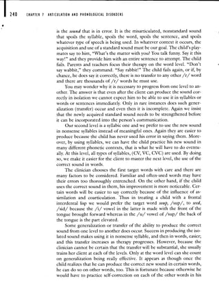 240 CHAPTER 7 ARTICULATION AND PHONOLOGICAL DISORDERS
is the sound that is in error. It is the misarticulated, nonstandard sound
that spoils the syllable, spoils the word, spoils the sentence, and spoils
whatever type of speech is being used. In whatever context it occurs, the
acquisition and use of a standard sound must be our goal. The child's play-
mates say to him, 'What's the matter with you? You talk funny. Say it this
way!" and they provide him with an entire sentence to attempt. The child
fails. Parents and teachers focus their therapy on the word level. "Don't
say wabbit," they command. "Say rabbit!" The child fails again, or if, by
chance, he does say it correctly, there is no transfer to any other /r/ word
and there are thousands of /r/ words he must use.
You may wonder why it is necessary to progress from one level to an-
other. The answer is that even after the client can produce the sound cor-
rectly in isolation we cannot expect him to be able to use it in syllables or
words or sentences immediately. Only in rare instances does such gener-
alization (transfer) occur and even then it is incomplete. Again we insist
that the newly acquired standard sound needs to be strengthened before
it can be incorporated into the person's communication.
Our second level is a syllabic one and we prefer to use the new sound
in nonsense syllables instead of meaningful ones. Again they are easier to
produce because the child has never used his error in saying them. More-
over, by using syllables, we can have the child practice his new sound in
many different phonetic contexts, that is what he will have to do eventu-
ally. At this level, all types of syllables, (CV, VC, CVC) are used. By doing
so, we make it easier for the client to master the next level, the use of the
correct sound in words.
The clinician chooses the first target words with care and there are
many factors to be considered. Familiar and often-used words may have
their errors too thoroughly entrenched. On the other hand, if the child
uses the correct sound in them, his improvement is more noticeable. Cer-
tain words will be easier to say correctly because of the influence of as-
similation and coarticulation. Thus in treating a child with a frontal
interdental lisp we would prefer the target word soup, /sup/, to seed,
/sid/ because the /i/ vowel in the latter is made with the front of the
tongue brought forward whereas in the /u/ vowel of /sup/ the back of
the tongue is the part elevated.
Some generalization or transfer of the ability to produce the correct
sound from one level to another does occur. Success in producing the iso-
lated sound makes using it in nonsense syllable, and then in words, easier;
and this transfer increases as therapy progresses. However, because the
clinician cannot be certain that the transfer will be substantial, she usually
trains her client at each of the levels. Only at the word level can she count
on generalization being really effective. It appears as though once the
child realizes that he can produce the correct new sound in certain words,
he can do so on other words, too. This is fortunate because otherwise he
would have to practice self-correction on each of the other words in his
 