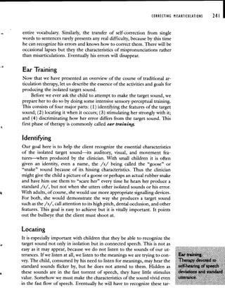 -
CORRECTING MISARTICULATIONS 241 I
entire vocabulary. Similarly, the transfer of self-correction from single
words to sentences rarely presents any real difficulty, because by this time
he can recognize his errors and knows how to correct them. There will be
occasional lapses but they the characteristics of mispronunciations rather
than misarticulations. Eventually his errors will disappear.
Ear Training
Now that we have presented an overview of the course of traditional ar-
ticulation therapy, let us describe the essence of the activities and goals for
producing the isolated target sound.
Before we ever ask the child to attempt to make the target sound, we
prepare her to do so by doing some intensive sensory-perceptual training.
This consists of four major parts: (1) identifying the features of the target
sound; (2) locating it when it occurs; (3) stimulating her strongly with it;
and (4) discriminating how her error differs from the target sound. This
first phase of therapy is commonly called ear training.
Identifying
Our goal here is to help the client recognize the essential characteristics
of the isolated target sound—its auditory, visual, and movement fea-
tures—when produced by the clinician. With small children it is often
given an identity, even a name, the /s/ being called the "goose" or
"snake" sound because of its hissing characteristics. Thus the clinician
might give the child a picture of a goose or perhaps an actual rubber snake
and have him use them to "scare her" every time he hears her produce a
standard /s/, but not when she utters other isolated sounds or his error.
With adults, of course, she would use more appropriate signalling devices.
For both, she would demonstrate the way she produces a target sound
such as the /s/, call attention to its high pitch, dental occlusion, and other
features. This goal is easy to achieve but it is vitally important. It points
out the bullseye that the client must shoot at.
Locating
It is especially important with children that they be able to recognize the
target sound not only in isolation but in connected speech. This is not as
easy as it may appear, because we do not listen to the sounds of our ut
terances. If we listen at all, we listen to the meanings we are trying to con-
vey The child, consumed by his need to listen for meanings, may hear the
standard sounds flicker by, but he does not attend to them Hidden as
these sounds are in the fast torrent of speech, they have little stimulus
value Somehow we must make the characteristics of the sound vivid even
in the fast flow of speech. Eventually he will have to recognize these tar-
 