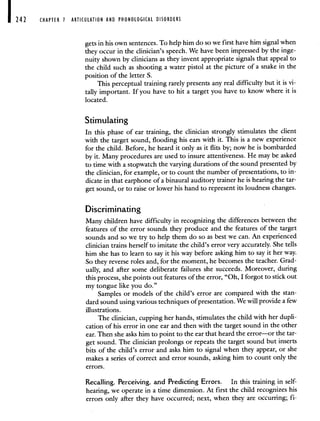 CHAPTER 1 ARTICULATION AND PHONOLOGICAL DISORDERS
gets in his own sentences. To help him do so we first have him signal when
they occur in the clinician's speech. We have been impressed by the inge-
nuity shown by clinicians as they invent appropriate signals that appeal to
the child such as shooting a water pistol at the picture of a snake in the
position of the letter S.
This perceptual training rarely presents any real difficulty but it is vi-
tally important. If you have to hit a target you have to know where it is
located.
Stimulating
In this phase of ear training, the clinician strongly stimulates the client
with the target sound, flooding his ears with it. This is a new experience
for the child. Before, he heard it only as it flits by; now he is bombarded
by it. Many procedures are used to insure attentiveness. He may be asked
to time with a stopwatch the varying durations of the sound presented by
the clinician, for example, or to count the number of presentations, to in-
dicate in that earphone of a binaural auditory trainer he is hearing the tar-
get sound, or to raise or lower his hand to represent its loudness changes.
Discriminating
Many children have difficulty in recognizing the differences between the
features of the error sounds they produce and the features of the target
sounds and so we try to help them do so as best we can. An experienced
clinician trains herself to imitate the child's error very accurately. She tells
him she has to learn to say it his way before asking him to say it her way.
So they reverse roles and, for the moment, he becomes the teacher. Grad-
ually, and after some deliberate failures she succeeds. Moreover, during
this process, she points out features of the error, "Oh, I forgot to stick out
my tongue like you do."
Samples or models of the child's error are compared with the stan-
dard sound using various techniques of presentation. We will provide a few
illustrations.
The clinician, cupping her hands, stimulates the child with her dupli-
cation of his error in one ear and then with the target sound in the other
ear. Then she asks him to point to the ear that heard the error—or the tar-
get sound. The clinician prolongs or repeats the target sound but inserts
bits of the child's error and asks him to signal when they appear, or she
makes a series of correct and error sounds, asking him to count only the
errors.
Recalling, Perceiving, and Predicting Errors. In this training in self-
hearing, we operate in a time dimension. At first the child recognizes his
errors only after they have occurred; next, when they are occurring; fi-
 