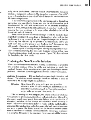 CORRECTING MISARTICULATION 243 I
nally, he can predict them. The wise clinician understands this natural se-
quence of recognition and uses it. She signals her perception of the child's
error at first only after an interval sufficiently long to let him listen to what
his mouth has produced.
In the simultaneous perception of the error as opposed to this delayed
perception, one very effective device is to have the clinician read or speak
in unison with the child with her mouth to his ear. If at the moment he
makes an error, she signals by making the correct sound very loudly, or by
stopping her own speaking, or by some other stimulation, he will be
brought to notice it instantly.
If the child is to learn to master his target sounds he must also learn
to predict when they will occur. Even at this basic level where only the iso-
lated sound is being presented, we start this prediction process. Clinician:
"Watch my face and hold up the picture of the snake sound only if you
think that's the one I'm going to say. Read my lips." She presents him
with samples of the target sound and her imitation of his error.
This description of sensory-perceptual training may imply that it is dif-
ficult and time consuming. It is not. Many clinicians work on all four types
of this training during a single therapy session (Figure 7-8). It constitutes
the foundation the client needs.
Producing the New Sound in Isolation
When the clinician feels that the child is ready, she then seeks to evoke the
new sound in isolation. Often, he will be able to imitate her model im-
mediately because of the intensive sensory perceptual training he has ex-
perienced. Therefore, our first approach is termed auditory stimulation.
Auditory Stimulation. This method relies upon simple imitation and
demand. The clinician models the target sound and the child is asked to
duplicate it. An example might run as follows.
Clinician: Now, Maria, I'm going to let you have your first
chance to make the snake sound, sss. Remember not to
make the windmill sound, th-th. This is the sound you
are to make: sss, sss, ssssss. Now you try it.
If the ear training has been adequate, this simple routine, in which the
wrong sound is pronounced, identified, and rejected, then followed by
the correct sound given several times, may bring a perfect production of
the correct sound on the first attempt. Occasionally it will be necessary to
repeat this routine several times before it works, and the child should be
encouraged to take her time and to listen carefully both to the stimulation
and to her response. She should be told that she has made an error or that
she has almost said it correctly. She should then be encouraged to attempt
it in a slightly different way the next time. No pressure should be brought
 