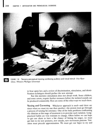 244 CHAPTER 1 ARTICULATION AND PHONOLOGICAL DISORDERS
D FIGURE 1-8 Sensory-perceptual training combining auditory and visual stimuli (Van Riper
Clinic, Western Michigan University)
to bear upon her; and a review of discrimination, stimulation, and identi-
fication techniques should preface the new attempt.
But this intensive stimulation does not always work. Some children,
and some errors, require further measures before the isolated sounds can
be produced consistently. Here are some of the other ways we teach them.
Varying and Correcting. Whichever approach is used—and there are
times when we must try one then another—the person must go through
a process of varying his utterance. One of the basic problems confronting
the clinician at this stage of treatment is to provoke such variation. Long-
practiced habits are very resistant to change. Often before we can hope
to get our client to have a fair chance of hitting his target, we must
get him to try new postures, new attacks, new movement patterns.Vari-
ation must precede approximation. We must get our lisper to try and
 
