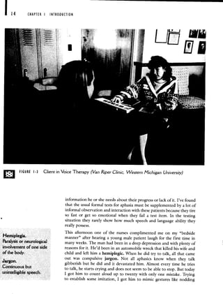 CHAPTER I INTRODUCTION
LJ
LJL
D FIGURE 1-3 Client in Voice Therapy (Van RiperClinic, Western Michigan University)
information he or she needs about their progress or lack of it. I've found
that the usual formal tests for aphasia must be supplemented by a lot of
informal observation and interaction with these patients because they tire
so fast or get so emotional when they fail a test item. In the testing
situation they rarely show how much speech and language ability they
really possess.
This afternoon one of the nurses complimented me on my "bedside
Hemiptegia. manner" after hearing a young male patient laugh for the first time in
ParalySis Or neurological many weeks. The man had been in a deep depression and with plenty of
involvement alone side reasons for it. He'd been in an automobile wreck that killed his wife and
of' the body. child and left him a hemiplegic. When he did try to talk, all that came
out was compulsive jargon. Not all aphasics know when they talk
dargon. gibberish but he did and it devastated him. Almost every time he tries
ContinUous bUt to talk, he starts crying and does not seem to be able to stop. But today
unintelligible speech. I got him to count aloud up to twenty with only one mistake. Trying
to establish some imitation, I got him to mimic gestures like nodding
 