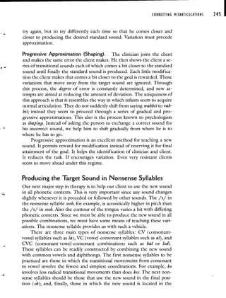 CORRECTING MISARTICULATIONS 245 I
try again, but to try differently each time so that he comes closer and
closer to producing the desired standard sound. Variation must precede
approximation.
Progressive Approximation (Shaping), The clinician joins the client
and makes the same error the client makes. He then shows the client a Se-
ries of transitional sounds each of which comes a bit closer to the standard
sound until finally the standard sound is produced. Each little modifica-
tion the client makes that comes a bit closer to the goal is rewarded. Those
variations that move away from the target sound are ignored. Through
this process, the degree of error is constantly determined, and new at-
tempts are aimed at reducing the amount of deviation. The uniqueness of
this approach is that it resembles the way in which infants seem to acquire
normal articulation. They do not suddenly shift from saying wabbit to rab-
bit; instead they seem to proceed through a series of gradual and pro-
gressive approximations. This also is the process known to psychologists
as shaping. Instead of asking the person to exchange a correct sound for
his incorrect sound, we help him to shift gradually from where he is to
where he has to go.
Progressive approximation is an excellent method for teaching a new
sound. It permits reward for modification instead of reserving it for final
attainment of the goal. It helps the identification of clinician and client.
It reduces the task. If encourages variation. Even very resistant clients
seem to move ahead under this regime.
Producing the Target Sound in Nonsense Syllables
Our next major step in therapy is to help our client to use the new sound
in all phonetic contexts. This is very important since any sound changes
slightly whenever it is preceded or followed by other sounds. The /s/ in
the nonsense syllable seeb, for example, is acoustically higher in pitch than
the /s/ in soob. Also the contour of the tongue varies a bit with differing
phonetic contexts. Since we must be able to produce the new sound in all
possible combinations, we must have some means of teaching these vari-
ations. The nonsense syllable provides us with such a vehicle.
There are three main types of nonsense syllables: CV (consonant-
vowel syllables such as la), VC (vowel-consonant syllables such as a/), and
CVC (consonant-vowel-consonant combinations such as kal or lod).
These syllables can be readily constructed by combining the new sound
with common vowels and diphthongs. The first nonsense syllables to be
practiced are those in which the transitional movements from consonant
to vowel involve the fewest and simplest coordinations. For example, ko
involves less radical transitional movements than does kee. The next non-
sense syllables should be those that use the new sound in the final posi-
tion (ok); and, finally, those in which the new sound is located in the
 