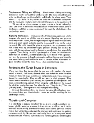 CORRECTING MIARTICULATIONS 241 I
Simultaneous Talking and Writing. Simultaneous talking-and-writing
techniques can be invaluable if used properly. The client should talk and
write the first letter, the first syllable, and finally, the whole word. Thus,
5555 ss 55 ss; S si sick s si sick, and so on. Later he can alternatethe symbol
and the word, and finally he can write only the symbol as he says the word.
We also ask our clients to draw on paper or trace in the air various fig-
ures. The client is trained to associate certain sounds with certain parts of
the figures and then to trace continuously through the whole figure, thus
producing a word.
Signaling Techniques. This group of activities uses preparatory sets to
integrate the sound or syllable into the words. Signaling can generate
many key words. In this, the child prolongs or repeats the new sound and
then, at a given signal, instantly says the prearranged vowel or the rest of
the word. The child should be given a preparatory set to pronounce the
rest of the word by preliminary signal practice. During this practice he
waits with his eyes closed until he hears the sound signal that sets off the
response. Thus, during the child's prolongation of sssssss, the clinician sud-
denly raps on the table, and the syllable oup is produced. With a prepara-
tory set, the response is largely automatic and involuntary, and thus the
new sound is integrated within the word as a whole. Often it is wise to re-
quire the child to say the word twice. Thus, sssssss (rap) oup -soup.
Producing the Target Sound in Sentences
When our client has shown that she can correctly produce the target
sound in words, and correct herself when she makes the error in those
words, we make its usage in sentences our primary goal. Those sentences
should be meaningful. They should also vary in their purpose. They
should make statements (declarative), ask questions (interrogative), and
issue commands (imperative). When a lisping child discovers he can get
the clinician to slap her own face when he says "/slp jur fes/" but not
",/8lp jur feO/" the experience will be highly motivating.
Even at this sentence level we employ the same identification, loca-
tion, stimulation, and discrimination tactics we used in teaching the iso-
lated target sound.
— Transfer and Carryover
It is one thing to acquire the ability to use a new sound correctly in iso-
lation, syllable, word, or sentence; it is another to be able to use it habit-
ually and automatically. Somehow we must build in this person a control
system that will continuously scan the utterance and notice and correct the
2 errors automatically. No one can continually listen to the output of sound
from his mouth. We need our ears to hear our thoughts and the thoughts
 