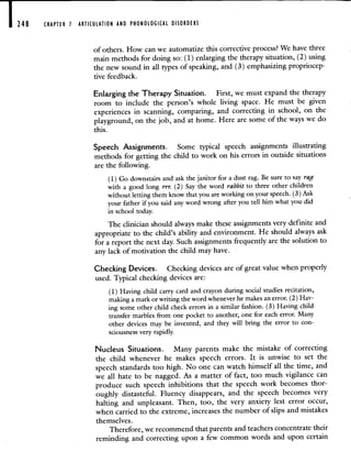 248 CHAPTER 1 ARTICULATION AND PHONOLOGICAL DISORDERS
ofothers. How can we automatize this corrective process? We have three
main methods for doing so: (1) enlarging the therapy situation, (2) using
the new sound in all types of speaking, and (3) emphasizing propriocep-
tive feedback.
Enlarging the Therapy Situation. First, we must expand the therapy
room to include the person's whole living space. He must be given
experiences in scanning, comparing, and correcting in school, on the
playground, on the job, and at home. Here are some of the ways we do
this.
Speech Assignments. Some typical speech assignments illustrating
methods for getting the child to work on his errors in outside situations
are the following.
(1) Go downstairs and ask the janitor for a dust rag. Be sure to say rag
with a good long rrr. (2) Say the word rabbit to three other children
without letting them know that you are working on your speech. (3) Ask
your father if you said any word wrong after you tell him what you did
in school today.
The clinician should always make these assignments very definite and
appropriate to the child's ability and environment. He should always ask
for a report the next day. Such assignments frequently are the solution to
any lack of motivation the child may have.
Checking Devices. Checking devices are of great value when properly
used. Typical checking devices are:
(1) Having child carry card and crayon during social studies recitation,
making a mark or writing the word whenever he makes an error. (2) Hav-
ing some other child check errors in a similar fashion. (3) Having child
transfer marbles from one pocket to another, one for each error. Many
other devices may be invented, and they will bring the error to con-
sciousness very rapidly.
Nucleus Situations. Many parents make the mistake of correcting
the child whenever he makes speech errors. It is unwise to set the
speech standards too high. No one can watch himself all the time, and
we all hate to be nagged. As a matter of fact, too much vigilance can
produce such speech inhibitions that the speech work becomes thor-
oughly distasteful. Fluency disappears, and the speech becomes very
halting and unpleasant. Then, too, the very anxiety lest error occur,
when carried to the extreme, increases the number of slips and mistakes
themselves.
Therefore, we recommend that parents and teachers concentrate their
reminding and correcting upon a few common words and upon certain
 