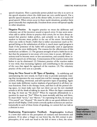 CORRECTING MISARTICULATIONS 249 I
speech situations. Have a particular person picked out who is to serve as
the speech situation where the child must use very careful speech. Use a
specific speech situation, such as the dinner table, to serve as a nucleus of
good speech. When errors occur in these nuclei situations, penalize them
good-naturedly but emphatically. Freedom from errors will spread rapidly
to other situations.
Negative Practice. By negative practice we mean the deliberate and
voluntary use of the incorrect sound or speech error. It may seem some-
what odd to advise clients to practice their errors, for we have always as-
sumed that practice makes perfect, and certainly we do not want the
student to become more perfect in the use of his errors. Nevertheless,
when one seeks to break a habit that is rather unconscious (such as fin-
gernail biting or the substitution of sh for s), much more rapid progress is
made if the possessor of the habit will occasionally (and at appropriate
times) use the error deliberately. The reasons for the effectiveness of this
method are as follows. (1) The greatest strength of such a habit lies in the
fact that the possessor is not aware of it every time it occurs. All habit re-
actions tend to become more or less unconscious, and certainly those in-
volved in speech are of this type. Consciousness of the reaction must come
before it can be eliminated. (2) Voluntary practice of the reaction makes
it very vivid, thus increasing vigilance and contributing to the awareness
of the cues that signal the approach of the reaction. (3) The voluntary
practice of the error acts as a penalty.
Using the New Sound in All Types of Speaking. In stabilizing and
automatizing the new sound, we find it wise to provide systematic train-
ing that incorporates the new sound into real live message sending, social
control, thinking, emotional, and self-expressive types of speaking. Again
we must make deliberate nucleic implants of good speech in all these var-
ious functions. First in the therapy room, and then in all the person's liv-
ing space, we must make sure that our client can use his new standard
sounds in all the kinds of talking he must do. When the lisper commands
his dog, he must say "Sit down!" When he responds affirmatively to a
question he must say "Yes!" When he must mentally add four and three,
he must think "seven," not "theven." In expressing his fear, he must say
"I'm scared" not "thcared." He must be able to use good sibilants in his
speech of self-display. Until certain correctly spoken sentences are used au-
tomatically in each of these forms of speaking, we cannot feel our task as
a clinician is over
Emphasizing Proprioceptive Feedback Proprioceptive feedback
is a term that refers to the perception of contacts and movements and
2
postures If we place a finger on our lower lip, the felt contact is pro
prioceptive; if we cock our head to the left or move a foot, the sensa-
 