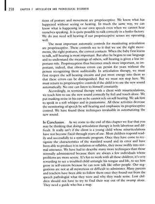 250 CHAPTER 1 ARTICULATION AND PHONOLOGICAL DISORDERS
tions of posture and movement are proprioceptive. We know what has
happened without seeing or hearing. In much the same way, we can
know what is happening in our own speech even when we cannot hear
ourselves speaking. It is quite possible to talk correctly in a boiler factory.
We do not need self-hearing if our proprioceptive senses are operating
well.
The most important automatic controls for monitoring articulation
are proprioceptive. These controls see to it that we use the right move-
ments, the right postures, the correct contacts. 'When the baby first learns
to talk, self-hearing is most important. But after he begins to use language
and to understand the meanings of others, self-hearing is given a less im-
portant role. Proprioception thus becomes much more important, so im-
portant, indeed, that obvious errors can persist for years without the
person recognizing them auditorially. In articulation therapy, we must
first reopen the self-hearing circuits and put more energy into them so
that these errors can be distinguished. But we must not stop here. We
must return to proprioceptive controls if the child is to use the new sound
automatically. No one can listen to himself constantly.
Accordingly, in terminal therapy with a client with misarticulations,
we teach him to use the new sound correctly by feel and touch alone. We
put masking noise in his ears so he cannot rely on self-hearing. We askhim
to speak in a soft whisper and in pantomime. All these activities decrease
the monitoring of speech by self-hearing and emphasize its proprioceptive
control. We have found these techniques invaluable in automatizing the
new sound.
In Conclusion. As we come to the end of this chapter we fear that you
may be thinking that doing articulation therapy is both laborious and dif-
ficult. It really isn't if the client is a young child whose misarticulations
have not become fixed through years of use. Most children respond read-
ily and successfully to a systematic program. Once they have come to rec-
ognize the characteristics of the standard sound and its error and have
been able to produce it in isolation or syllables, they move swiftly into nor-
mal utterance. We have had to describe many more techniques than those
normally administered because there are always a few individuals whose
problems are more severe. It's fun to work with all these children; it's very
rewarding to see a troubled child untangle his tongue and life, to see him
grow in self-esteem because he can now talk like other people. Our sug-
gestions are not at all mysterious or difficult to administer. Many parents
and teachers have been able to follow them once they found out from the
speech pathologist what they were and why they made sense. Lost chil-
dren should not have to try to find their way out of the swamp alone.
They need a guide who has a map.
 