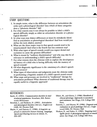 STUDY QUESTIONS
1. In simple terms, what is the difference between an articulation dis-
order and a phonological disorder? Into which of these categories
does a "phonetic disorder" fall?
2. For what reasons may it not always be possible to label a child's
speech difficulty simply as either an articulation disorder or a phono-
logical disorder?
3. In what ways may dialect differences at times be mistakenly identi-
fied as articulation or phonological disorders? And how would you
define the term dialect, anyway?
4. What are the three major ways in that speech sounds tend to be
misarticulated? And what is the fourth but less common way?
5. With what types of speech sounds would you expect dental mal-
occlusion to cause the greatest difficulties?
6. What is meant by "auditory discrimination" and why may this be of
relevance in understanding a child's speech difficulty?
7. For what reasons does the clinician wish to explore the developmen-
tal history of a child who is having difficulty with the mastery of
speech sounds?
8. Of what diagnostic significance is the consistency of a client's speech
sound error(s)?
9. What types of observations and judgments must the clinician make
in performing a linguistic analysis of a child's speech sound errors?
10. What steps and processes are involved in "traditional" therapy for
articulation problems? What elements of traditional therapy may be
equally useful in a linguistic approach?
REFERENCES 251
REFERENCES
Battle, D. (1993). Communication disorders in mul-
ticultural populations. Stoneham, MA: Butter-
worth-Heinemann.
Bernthal, J., and Bankson, N. (1993). Articulation
and phonological disorders (3rd ed.). Englewood
Cliffs, NJ: Prentice Hall.
Blache, S., and Parsons, C. (1980). A linguistic ap-
proach to distinctive feature training. Language,
Speech and Hearing Services in Schools, 11,
203—2 07
Elbert, M., and Gierut, J. (1986) Handbook of
clinical phonology: Approaches to assessment
and treatment. San Diego, CA: College-Hill
Press.
Emerick, L., and Haynes, W. (1986). Diagnosis ansi
evaluation in speech pathology (3rd ed.). Engle-
wood Cliffs, NJ: Prentice Hall.
Hodson, B., and Paden, E. (1983). Targeting intel-
ligible speech: A phonological approach to remedi
ation. San Diego, CA: College-Hill Press.
 