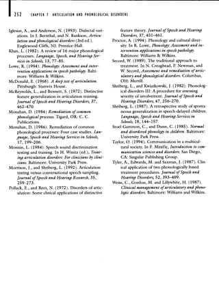 CHAPTER 1 ARTICULATION AND PHONOLOGICAL DISORDERS
Iglesias, A., and Anderson, N. (1993). Dialectal vari-
ations. In J. Bernthal, and N. Bankson, Articu-
lation and phonological disorders (3rd ed.).
Englewood Cliffs, NJ: Prentice-Hall.
Khan, L. (1982). A review of 16 major phonological
processes. Language, Speech, and Hearing Ser-
vices in Schools, 13, 77—85.
Lowe, R. (1994). Phonology: Assessment and inter-
vention applications in speech pathology. Balti-
more: Williams & Wilkins.
McDonald, B. (1968). A deep test of articulation.
Pittsburgh: Stanwix House.
McReynolds, L., and Bennett, S. (1972). Distinctive
feature generalization in articulation training.
Journal of Speech and Hearing Disorders, 37,
462—470.
Monahan, D. (1984) Remediation of common
phonologi cal processes. Tigard, OR: C. C.
Publications.
Monahan, D. (1986). Remediation of common
phonological processes: Four case studies. Lan-
guage, Speech and Hearing Services in Schools,
17, 199—206.
Monnin, L. (1984). Speech sound discrimination
testing and training. In H. Winitz (ed.), Treat-
ing articulation disorders: For clinicians by clini-
cians. Baltimore: University Park Press.
Morrison, J., and Shriberg, L. (1992). Articulation
testing versus conversational speech sampling.
Journal of Speech and Hearing Research, 35,
2 59—273.
Pollack, B., and Rees, N. (1972). Disorders of artic-
ulation: Some clinical applications of distinctive
feature theory. Journal of Speech and Hearing
Disorders, 37, 451—461.
Proctor, A. (1994). Phonology and cultural diver-
sity. In R. Lowe, Phonology: Assessment and in-
tervention applications in speech pathology.
Baltimore: Williams & Wilkins.
Secord, W. (1989). The traditional approach to
treatment. In N. Creaghead, P. Newman, and
W. Secord, Assessment and remediation of artic-
ulatory and phonological disorders. Columbus,
OH: Merrill.
Shriberg, L., and Kwiatkowski, J. (1982). Phonolog-
ical disorders III: A procedure for assessing
severity of involvement. Journal of Speech and
Hearing Disorders, 47, 256—270.
Shriberg, L. (1987). A retrospective study of sponta-
neous generalization in speech-delayed children.
Language, Speech and Hearing Services in
Schools, 18, 144—157.
Stoel-Gammon, C., and Dunn, C. (1985). Normal
and disordered phonology in children. Baltimore:
University Park Press.
Taylor, 0. (1994). Communication in a multicul-
tural society. In F. Minifie, Introduction to com-
munication sciences and disorders. San Diego,
CA: Singular Publishing Group.
Tyler, A., Edwards, M. and Saxman, J. (1987). Clin-
ical application of two phonologically based
treatment procedures. Journal of Speech and
Hearing Disorders, 52, 393—409.
Weiss, C., Gordon, M. and Lillywhite, H. (1987).
Clinical management of articulatory and phono-
logic disorders. Baltimore: Williams and Wilkins.
 