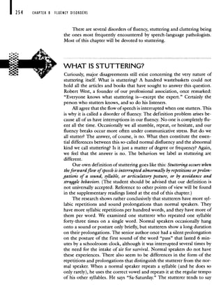 254 CHAPTER 8 FLUENCY DISORDERS
There are several disorders of fluency, stuttering and cluttering being
the ones most frequently encountered by speech-language pathologists.
Most of this chapter will be devoted to stuttering.
WHAT IS STUTTERING?
Curiously, major disagreements still exist concerning the very nature of
stuttering itself. What is stuttering? A hundred wastebaskets could not
hold all the articles and books that have sought to answer this question.
Robert West, a founder of our professional association, once remarked:
"Everyone knows what stuttering is—except the expert." Certainly the
person who stutters knows, and so do his listeners.
All agree that the flow of speech is interrupted when one stutters. This
is why it is called a disorder of fluency. The definition problem arises be-
cause all of us have interruptions in our fluency. No one is completely flu-
ent all the time. Occasionally we all stumble, repeat, or hesitate, and our
fluency breaks occur more often under communicative stress. But do we
all stutter? The answer, of course, is no. What then constitute the essen-
tial differences between this so-called normal disfluency and the abnormal
kind we call stuttering? Is it just a matter of degree or frequency? Again,
we feel that the answer is no. The behaviors we label as stuttering are
different.
Our own definition of stuttering goes like this: Stuttering occurs when
the forward flow of speech is interrupted abnormally by repetitions orprolon-
gatiois of a sound, syllable, or articulatory posture, or by avoidance and
struggle behaviors. (The student should be advised that our definition is
not universally accepted. Reference to other points of view will be found
in the supplementary readings listed at the end of this chapter.)
The research shows rather conclusively that stutterers have more syl-
labic repetitions and sound prolongations than normal speakers. They
have more syllabic repetitions per hundred words, and they have more of
them per word. We examined one stutterer who repeated one syllable
forty-three times on a single word. Normal speakers occasionally hang
onto a sound or posture only briefly, but stutterers show a long duration
on their prolongations. The senior author once had a silent prolongation
on the posture of the first sound of the word "pass" that lasted 6 min-
utes by a schoolroom clock, although it was interrupted several times by
the need for the intake of air for survival. Normal speakers do not have
these experiences. There also seem to be differences in the form of the
repetitions and prolongations that distinguish the stutterer from the nor-
mal speaker. When a normal speaker repeats a syllable (and he does so
only rarely), he uses the correct vowel and repeats it at the regular tempo
of his other syllables. He says "Sa-Saturday." The stutterer tends to say
 
