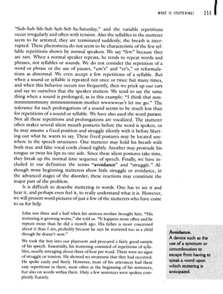 WHAT IS STUTTERING? 255 1
"Suh-Suh-Sih-Suh-Suh-Seh-Sa-Saturday," and the variable repetitions
occur irregularly and often with tension. Also the syllables in the stutterer
seem to be arrested; they are terminated suddenly; the breath is inter-
rupted. These phenomena do not seem to be characteristic of the few syl-
lable repetitions shown by normal speakers. We say "few" because they
are rare. When a normal speaker repeats, he tends to repeat words and
phrases, not syllables or sounds. We do not consider the repetition of a
word or phrase or the use of pauses, "urn's" and "er's," or reformula-
tions as abnormal. We even accept a few repetitions of a syllable. But
when a sound or syllable is repeated not once or twice but many times,
and when this behavior occurs too frequently, then we prick up our ears
and say to ourselves that the speaker stutters. We tend to say the same
thing when a sound is prolonged, as in this example: "I think that mm-
mmrnmmmmmy mrnmmmmmm-mother wwwwwon't let me go." The
tolerance for such prolongations of a sound seems to be much less than
for repetitions of a sound or syllable. We have also used the word posture.
Not all these repetitions and prolongations are vocalized. The stutterer
often makes several silent mouth postures before the word is spoken, or
he may assume a fixed position and struggle silently with it before blurt-
ing out what he wants to say. These fixed postures may be located any-
where in the speech structures. One stutterer may hold his breath with
both true and false vocal cords closed tightly. Another may protrude his
tongue or twist his lips to one side. Since these silent postures take time,
they break up the normal time sequence of speech. Finally, we have in-
cluded in our definition the terms "avoidance" and "struggle." Al-
though most beginning stutterers show little struggle or avoidance, in
the advanced stages of the disorder, these reactions may constitute the
major part of the problem.
It is difficult to describe stuttering in words. One has to see it and
hear it, and perhaps even feel it, to really understand what it is. However,
we will present word pictures ofjust a few of the stutterers who have come
to us for help.
John was three and a half when his anxious mother brought him. "His
stuttering is growing worse," she told us. "It happens more often and he
repeats more than he did a month ago. His father is more concerned
about it than I am probably because he says he stuttered too as a child
Avoidance.
though he doesn t now.
A device such as the
We took the boy into our playroom and procured a fairly good sample use of a synonym or
of his speech. Essentially, his stuttering consisted of repetitions of sylla-
circumlocution to
bles usually averaging about three of four per word. There were no signs
escape from having to
of struggle or tension. He showed no awareness that they had occurred.
He spoke easily and freely. However, most of his utterances had these speak a word upon
easy repetitions in them, most often at the beginning of his sentences, which stuttering is
but also on words within them. Only a few sentences were spoken corn- anticipated.
pletely fluently.
 