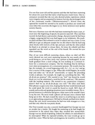 256 CHAPTER 8 FLUENCY DISORDERS
Eva was four years old and her parents said that she had been stuttering
for about two years but that lately it had become much worse. Our ex-
amination revealed that she not only showed syllabic repetitions (which
were irregular and accompanied by tension) but also she prolonged some
of her continuant sounds ("Mmmmmmommy"). Several times she
opened her mouth but seemed to be unable to produce any sound and
once when this occurred, she began to cry. Some sentences were spoken
entirely fluently.
Bob was a fourteen-year-old who had been stuttering for many years, al-
most since the beginning of speech, his parents reported. They said that
recently he had shown a personality change, that previously he had been
a happy, outgoing kid but now had begun to be withdrawn. His teach-
ers had told them Bob refused to recite in school and was a loner. It was
difficult to get an adequate sample but we did observe that he had long
silent blocks with tremors of the lips and jaws and that he often jerked
his head in an attempt to release them. At times, he exhaled and then
squeaked out the word on the end of his breath. He averted his eyes
when stuttering.
One of our most difficult stuttering clients, whom we shall call Bill,
rarely showed any real overt stuttering because he was usually able to
avoid doing so, yet we have rarely met a person so handicapped. A cuni
laude graduate from a small college, he was working as a common la-
borer for a construction company. The few blockings that he did have
were silent prolongations of a consonantal posture. He would close his
lips, for example, on a word beginning with /k/, /t/, or /m/ and go
into a tremor of the tongue or lips. When this would happen, he would
stop and either say "ah-ah-ah" interminably or repeat the preceding
words or phrases. For example, he might say something like this: "My
ah-ah-ah-um position" (He wanted to say "job" but feared he would
block on it so he substituted a word he felt he could say) "My position
with the building industry (He wanted to say construction company)
doesn't shall we say ah-ah-ah-ah-pay very well." He often used these
filler phrases to gain some time, hoping that his fear would diminish and
he could speak the word or sound he feared so much. Bill's fears of
sounds and words and speaking situations were incredibly intense. He re-
ported instances in which he had given a false name so he wouldn't have
to say his own. He never made a phone call because once a listener had
hung up on him. He had crossed the street to avoid having to say hello
to an approaching acquaintance. Bill had no friends and had never dated.
About the only social conversation he had was with strangers at a bar,
and that only when he was pretty drunk.
Our final example was also a severely handicapped but George was not
an avoider but a battler. He fought his stuttering as he had fought his
tormentors in his school days when they mocked him unmercifully.
George was not afraid of speaking. Indeed, he talked a lot and refused to
be interrupted. When he repeated syllables, his voice would go up in
pitch like a siren. When he had a prolongation, he would try to force the
 