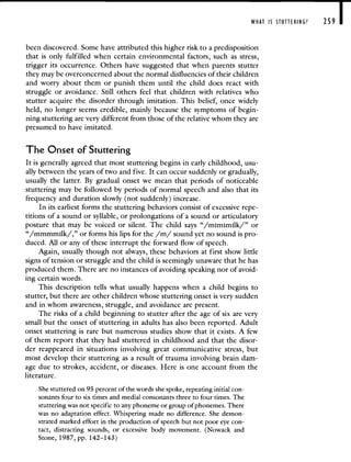 WHAT IS STUTTERING? 259 I
been discovered. Some have attributed this higher risk to a predisposition
that is only fulfilled when certain environmental factors, such as stress,
trigger its occurrence. Others have suggested that when parents stutter
they may be overconcerned about the normal disfluencies of their children
and worry about them or punish them until the child does react with
struggle or avoidance. Still others feel that children with relatives who
stutter acquire the disorder through imitation. This belief, once widely
held, no longer seems credible, mainly because the symptoms of begin-
ning stuttering are very different from those of the relative whom they are
presumed to have imitated.
The Onset of Stuttering
It is generally agreed that most stuttering begins in early childhood, usu-
ally between the years of two and five. It can occur suddenly or gradually,
usually the latter. By gradual onset we mean that periods of noticeable
stuttering may be followed by periods of normal speech and also that its
frequency and duration slowly (not suddenly) increase.
In its earliest forms the stuttering behaviors consist of excessive repe-
titions of a sound or syllable, or prolongations of a sound or articulatory
posture that may be voiced or silent. The child says "/mimimilk/" or
"/mmmmilk/," or forms his lips for the /m/ sound yet no sound is pro-
duced. All or any of these interrupt the forward flow of speech.
Again, usually though not always, these behaviors at first show little
signs of tension or struggle and the child is seemingly unaware that he has
produced them. There are no instances of avoiding speaking nor of avoid-
ing certain words.
This description tells what usually happens when a child begins to
stutter, but there are other children whose stuttering onset is very sudden
and in whom awareness, struggle, and avoidance are present.
The risks of a child beginning to stutter after the age of six are very
small but the onset of stuttering in adults has also been reported. Adult
onset stuttering is rare but numerous studies show that it exists. A few
of them report that they had stuttered in childhood and that the disor-
der reappeared in situations involving great communicative stress, but
most develop their stuttering as a result of trauma involving brain dam-
age due to strokes, accident, or diseases. Here is one account from the
literature.
She stuttered on 95 percent of the words she spoke, repeating initial con-
sonants four to six times and medial consonants three to four times. The
stuttering was not specific to any phoneme or group of phonemes. There
was no adaptation effect. Whispering made no difference. She demon-
strated marked effort in the production of speech but not poor eye con-
tact, distracting sounds, or excessive body movement. (Nowack and
Stone, 1987, pp. 142—143)
 
