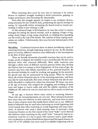 DEVELOPMENT OF THE DISORDER 261 I
When stuttering does occur he now tries to interrupt it by various
devices or explosive struggle resulting in facial contortions, gasping, or
tongue protrusions, thus increasing the abnormality.
Soon after this struggle appears, he begins to use avoidance devices,
using synonyms for the words he fears, postponing the speech attempt by
saying // repeatedly before attempting the feared word or sound, pre-
tending to think or just refusing to talk.
At this advanced stage of development, he may also resort to various
strategies for timing the speech attempt, such as tapping a finger or leg,
using a head, finger, or leg, using a head jerk, or exhaling then squeaking
out the word at the end of his breath. The varieties of these coping mech-
anisms are endless. Unfortunately, they soon become habitual parts of his
stuttering.
Variability. Confirmed stutterers show an almost bewildering variety of
stuttering behaviors, though beginning stutterers do not. As the disorder
grows in severity, different stutterers react differently to the interruptions
in the flow of their speech.
There are literally thousands of possible reactions that can be used to
escape, avoid, or disguise the inability to say a word fluently. We have seen
identical twins who stuttered differently. Most adult stutterers pass
through a whole series of different reaction patterns before they develop
the final set that is as unique as their fingerprints. At four years of age, the
stutterer may have only syllabic repetitions; at five, postural fixations. By
his eleventh birthday he could be retching and gasping; by his sixteenth,
his speech may also be punctuated by long pauses. When he becomes
thirty, all of these behaviors may be in his stuttering repertoire, and there
may also be some head jerks. But some of these behaviors may also be sud-
denly discarded or replaced by others less abnormal, We know one man,
at the age of seventy, who stopped the struggling and avoiding of many
years and began to stutter easily and with the syllabic repetition of his
childhood. He told us he was too tired and too old to stutter so hard any
longer.
At any age, a stutterer shows some variety in stuttering behavior.
Those who are monosymptomatic are very rare. Most advanced stutterers
have more than one behavior in their repertoire, and some have so many
that at times of great stress they hardly know which one to use. Different
kinds of behaviors may be used when stuttering on words beginning with
vowel sounds than when stuttering on words beginning with stop conso-
nants. A stutterer who used a nasal snorting noise to interrupt a long
tremorous fixation on the first sound of the word "make" never showed
this behavior when stuttering on the word "ache." Instead he had an in-
termittent vocal fry or a rise in pitch. One stutterer used a quick inhala-
tory vocalization to release himself from hypertensed laryngeal closures on
voice CV or VC syllables, but never used it on syllables beginning with an
 
