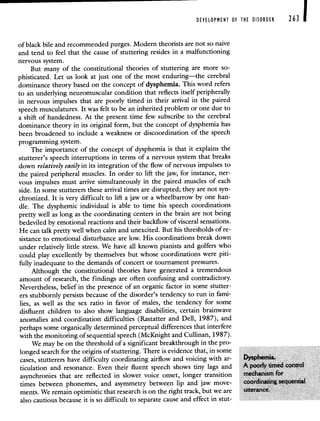 DEVELOPMENT OF THE DISORDER 263 1
ofblack bile and recommended purges. Modern theorists are not so naive
and tend to feel that the cause of stuttering resides in a malfunctioning
nervous system.
But many of the constitutional theories of stuttering are more so-
phisticated. Let us look at just one of the most enduring—the cerebral
dominance theory based on the concept of dysphemia. This word refers
to an underlying neuromuscular condition that reflects itself peripherally
in nervous impulses that are poorly timed in their arrival in the paired
speech musculatures. It was felt to be an inherited problem or one due to
a shift of handedness. At the present time few subscribe to the cerebral
dominance theory in its original form, but the concept of dysphemia has
been broadened to include a weakness or discoordination of the speech
programming system.
The importance of the concept of dysphemia is that it explains the
stutterer's speech interruptions in terms of a nervous system that breaks
down relatively easily in its integration of the flow of nervous impulses to
the paired peripheral muscles. In order to lift the jaw, for instance, ner-
vous impulses must arrive simultaneously in the paired muscles of each
side. In some stutterers these arrival times are disrupted; they are not syn-
chronized. It is very difficult to lift a jaw or a wheelbarrow by one han-
die. The dysphemic individual is able to time his speech coordinations
pretty well as long as the coordinating centers in the brain are not being
bedeviled by emotional reactions and their backflow of visceral sensations.
He can talk pretty well when calm and unexcited. But his thresholds of re-
sistance to emotional disturbance are low. His coordinations break down
under relatively little stress. We have all known pianists and golfers who
could play excellently by themselves but whose coordinations were piti-
fully inadequate to the demands of concert or tournament pressures.
Although the constitutional theories have generated a tremendous
amount of research, the findings are often confusing and contradictory.
Nevertheless, belief in the presence of an organic factor in some stutter-
ers stubbornly persists because of the disorder's tendency to run in fami-
lies, as well as the sex ratio in favor of males, the tendency for some
disfluent children to also show language disabilities, certain brainwave
anomalies and coordination difficulties (Rastatter and Dell, 1987), and
perhaps some organically determined perceptual differences that interfere
with the monitoring of sequential speech (McKnight and Cullinan, 1987).
We may be on the threshold of a significant breakthrough in the pro-
longed search for the origins of stuttering There is evidence that, in some
cases, stutterers have difficulty coordinating airflow and voicing with ar PYSP}IemIa
ticulation and resonance Even their fluent speech shows tiny lags and A po4rumeci cornro
asynchronies that are reflected in slower voice onset, longer transition medaisni fb
times between phonemes, and asymmetry between lip and jaw move
ments We remain optimistic that research is on the nght track, but we are
also cautious because it is so difficult to separate cause and effect in stut-
 