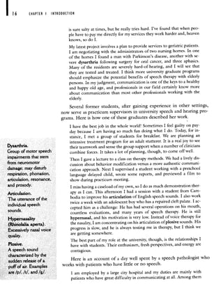 CHAPTER I INTRODUCTION
is sure salty at times, but he really tries hard. I've found that when peo-
ple have to pay me directly for my services they work harder and, heaven
knows, so do I.
My latest project involves a plan to provide services to geriatric patients.
I am negotiating with the administrators of two nursing homes. In one
of the homes I found a man with Parkinson's disease, another with se-
vere dysarthria following surgery for oral cancer, and three aphasics.
Many of the residents are severely hard-of-hearing, and I will see that
they are tested and treated. I think more university graduate programs
should emphasize the potential benefits of speech therapy with elderly
persons. In my judgment, communication is one of the keys to a healthy
and happy old age, and professionals in our field certainly know more
about communication than most other professionals working with the
elderly.
Several former students, after gaining experience in other settings,
now serve as practicum supervisors in university speech and hearing pro-
grams. Here is how one of these graduates described her work.
I have the best job in the whole world! Sometimes I feel guilty on pay-
day because I am having so much fun doing what I do. Today, for in-
stance, I met a group of students for breakfast. We are planning an
intensive treatment program for an adult stutterer. It is a real joy to see
DYSrthfla their teamwork and sense the group support when a number of clinicians
Group of motor speech combine forces. It takes a lot of planning, though, to come off well.
impairments that stem Then I gave a lecture to a class on therapy methods. We had a lively dis-
from neuromotor . . . .
cussion about behavior modification versus a more authentic communi-
damage; may disturb cation approach. Next I supervised a student working with a preschool
respiration, phonation, language delayed child, wrote some reports, and previewed a film to
articulation, resonance, show during practicum meeting.
and prosody. I miss having a caseload of my own, so I do as much demonstration ther-
Articulation. apy as I can. This afternoon I had a session with a studentfrom Cam-
The utterance of the bodia to improve his articulation of English speech sounds. I also work
individual speech
twice a week with an adolescent boy who has a repaired cleft palate. I ac-
sounds
cepted him as a challenge: He has had several operations on his mouth,
countless evaluations, and many years of speech therapy. He is still
Hypernasality
hypernasal, and his motivation is very low. Instead of voice therapy for
(Rhinolalia aperta).
the nasality, I am concentrating on his articulation of plosive sounds. His
Excessively nasal voice progress is slow, and he is always testing me in therapy, but Ithink we
quality,
are getting somewhere.
P1
. The best part of my role at the university, though, is the relationships I
osive. have with students. Their enthusiasm, fresh perspectives, and energy are
A speech sound contagious.
characterized by the
sudden release of a Here is an account of a day well spent by a speech pathologist who
puff of air. Examples
works with patients who have little or no speech.
are /p/, It!, and //. I am employed by a large city hospital and my duties are mainly with
patients who have great difficulty in communicating at all. Among them
 