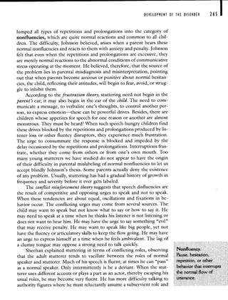 DEVELOPMENT OF THE DISORDER 265 I
lumped all types of repetitions and prolongations into the category of
nonfluencies, which are quite normal reactions and common to all chil-
dren. The difficulty, Johnson believed, arises when a parent hears these
normal nonfluencies and reacts to them with anxiety and penalty. Johnson
felt that even when the repetitions and prolongations are excessive, they
are merely normal reactions to the abnormal conditions of communicative
stress operating at the moment. He believed, therefore, that the source of
the problem lies in parental misdiagnosis and misinterpretation, pointing
Out that when parents become anxious or punitive about normal hesitan-
cies, the child, reflecting their attitudes, will begin to fear, avoid, or strug-
gle to inhibit them.
According to the frustration theory, stuttering need not begin in the
parent's ear; it may also begin in the ear of the child. The need to com-
municate a message, to verbalize one's thoughts, to control another per-
son, to express emotion—these can be powerful drives. Besides, there are
children whose appetites for speech for one reason or another are almost
monstrous. They must be heard! When such speech-hungry children find
these drives blocked by the repetitions and prolongations produced by lis-
tener loss or other fluency disruptors, they experience much frustration.
The urge to consummate the response is blocked and impeded by the
delay occasioned by the repetitions and prolongations. Interruptions frus-
trate, whether they come from others or from one's own mouth. Too
many young stutterers we have studied do not appear to have the origin
of their difficulty in parental mislabeling of normal nonfluencies to let us
accept blindly Johnson's thesis. Some parents actually deny the existence
of any problem. Usually, stuttering has had a gradual history of growth in
frequency and severity before it ever gets labeled.
The conflict reinforcement theory suggests that speech disfluencies are
the result of competitive and opposing urges to speak and not to speak.
When these tendencies are about equal, oscillations and fixations in be-
havior occur. The conflicting urges may come from several sources. The
child may want to speak but not know what to say or how to say it. He
may need to speak at a time when he thinks his listener is not listening or
does not want to hear him. He may have the urge to say something "evil"
that may receive penalty. He may want to speak like big people, yet not
have the fluency or articulatory skills to keep the flow going. He may have
an urge to express himself at a time when he feels ambivalent. The lag of
a clumsy tongue may oppose a strong need to talk quickly.
Sheehan explained stuttering in terms of conflicting roles, observing Nonfluency.
that the adult stutterer tends to vacillate between the roles of normal Pause, hesitation,
speaker and stutterer. Much of his speech is fluent; at times he can "pass" repetition, or other
as a normal speaker. Only intermittently is he a deviant. When the stut- behavior that interrupts
terer uses different accents or plays a part as an actor, thereby escaping his the normal flow of
usual roles, he may become very fluent. He has more difficulty talking to utterance.
authority figures where he must reluctantly assume a subservient role and
 