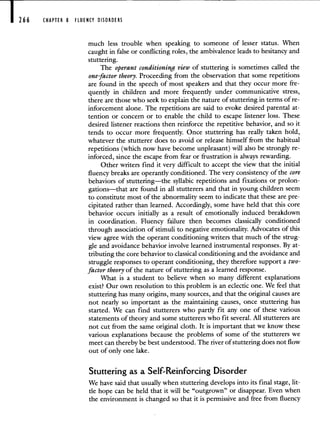 266 CHAPTER 8 FLUENCY DISORDERS
much less trouble when speaking to someone of lesser status. When
caught in false or conflicting roles, the ambivalence leads to hesitancy and
stuttering.
The operant conditioning view of stuttering is sometimes called the
one-factor theory. Proceeding from the observation that some repetitions
are found in the speech of most speakers and that they occur more fre-
quently in children and more frequently under communicative stress,
there are those who seek to explain the nature of stuttering in terms of re-
inforcement alone. The repetitions are said to evoke desired parental at-
tention or concern or to enable the child to escape listener loss. These
desired listener reactions then reinforce the repetitive behavior, and so it
tends to occur more frequently. Once stuttering has really taken hold,
whatever the stutterer does to avoid or release himself from the habitual
repetitions (which now have become unpleasant) will also be strongly re-
inforced, since the escape from fear or frustration is always rewarding.
Other writers find it very difficult to accept the view that the initial
fluency breaks are operantly conditioned. The very consistency of the core
behaviors of stuttering—the syllabic repetitions and fixations or prolon-
gations—that are found in all stutterers and that in young children seem
to constitute most of the abnormality seem to indicate that these are pre-
cipitated rather than learned. Accordingly, some have held that this core
behavior occurs initially as a result of emotionally induced breakdown
in coordination. Fluency failure then becomes classically conditioned
through association of stimuli to negative emotionality. Advocates of this
view agree with the operant conditioning writers that much of the strug-
gle and avoidance behavior involve learned instrumental responses. By at-
tributing the core behavior to classical conditioning and the avoidance and
struggle responses to operant conditioning, they therefore support a two-
factor theory of the nature of stuttering as a learned response.
What is a student to believe when so many different explanations
exist? Our own resolution to this problem is an eclectic one. We feel that
stuttering has many origins, many sources, and that the original causes are
not nearly so important as the maintaining causes, once stuttering has
started. We can find stutterers who partly fit any one of these various
statements of theory and some stutterers who fit several. All stutterers are
not cut from the same original cloth. It is important that we know these
various explanations because the problems of some of the stutterers we
meet can thereby be best understood. The river of stuttering does not flow
out of only one lake.
Stuttering as a Self-Reinforcing Disorder
We have said that usually when stuttering develops into its final stage, lit-
tle hope can be held that it will be "outgrown" or disappear. Even when
the environment is changed so that it is permissive and free from fluency
 