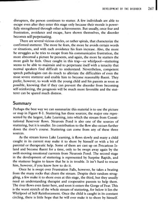 DEVELOPMENT OF THE DISORDER 267 I
disrupters, the person continues to stutter. A few individuals are able to
escape even after they enter this stage only because their morale is power-
fully strengthened through other achievements. But usually, once fear and
frustration, avoidance and escape, have shown themselves, the disorder
becomes self-perpetuating.
There are several vicious circles, or rather spirals, that characterize the
confirmed stutterer. The more he fears, the more he avoids certain words
or situations, and with each avoidance his fears increase. Also, the more
he struggles as he tries to escape from his communicative frustration, the
more abnormal a picture he presents, and again, the more he stutters the
more guilt he feels. Once caught in this trap—or whirlpool—stuttering
seems to be able to maintain and to perpetuate itself with a tenacity that
normal speakers find difficult to understand. Nevertheless, competent
speech pathologists can do much to alleviate the difficulties of even the
most severe stutterer and enable him to become reasonably fluent. They
prefer, however, to work with the young child and his parents as soon as
possible, knowing that if they can prevent the disorder from becoming
self-reinforcing, the prognosis will be much more favorable and the stut-
terer can be spared much distress.
Summary
Perhaps the best way we can summarize this material is to use the picture
or map in Figure 8-1. Stuttering has three sources; the major one repre-
sented by the largest, Lake Learning, into which the stream from Consti-
tutional Reservoir flows. Neurosis Pond is also one of the sources of
stuttering, but it is smaller. Its contribution to the flow also occurs further
down the river's course. Stuttering can come from any of these three
sources.
As the stream leaves Lake Learning, it flows slowly and many a child
caught in its current may make it to shore by himself or with a bit of
parental or therapeutic help. Some of them are cast up on Precarious Is-
land and become fluent for a time, only to be swept away again by the
swift-moving emotional currents from Neurosis Pond. The second stage
in the development of stuttering is represented by Surprise Rapids, and
the stutterer begins to know that he is in trouble. It isn't hard to rescue
him, however, if you know how to do it.
Once he is swept over Frustration Falls, however, he takes a beating
from the many rocks that churn the stream. Despite their random strug-
gling, a few make it to shore even at this stage, the third, but they usually
need an understanding therapist and cooperative parents to help them.
The river flows even faster here, and soon it enters the Gorge of Fear. This
is the worst stretch of the whole stream of stuttering, for below it lies the
Whirlpool of Self-Reinforcement. Once the child is caught in its constant
circling, there is little hope that he will ever make it to shore by himself.
 